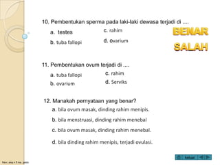 Novi, smp n 5 ma. jambi
10. Pembentukan sperma pada laki-laki dewasa terjadi di ....
a. testes
b. tuba fallopi
c. rahim
d. ovarium
12. Manakah pernyataan yang benar?
a. bila ovum masak, dinding rahim menipis.
b. bila menstruasi, dinding rahim menebal
c. bila ovum masak, dinding rahim menebal.
d. bila dinding rahim menipis, terjadi ovulasi.
11. Pembentukan ovum terjadi di ....
a. tuba fallopi
b. ovarium
c. rahim
d. Serviks
keluar
 
