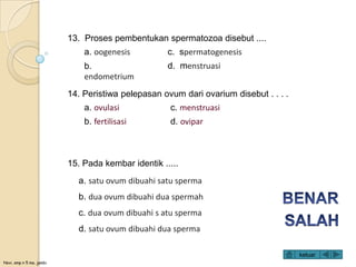 Novi, smp n 5 ma. jambi
13. Proses pembentukan spermatozoa disebut ....
a. oogenesis
b.
endometrium
c. spermatogenesis
d. menstruasi
14. Peristiwa pelepasan ovum dari ovarium disebut . . . .
a. ovulasi
b. fertilisasi
c. menstruasi
d. ovipar
15. Pada kembar identik .....
a. satu ovum dibuahi satu sperma
b. dua ovum dibuahi dua spermah
c. dua ovum dibuahi s atu sperma
d. satu ovum dibuahi dua sperma
keluar
 