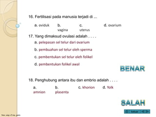Novi, smp n 5 ma. jambi
17. Yang dimaksud ovulasi adalah . . . .
a. pelepasan sel telur dari ovarium
b. pembuahan sel telur oleh sperma
c. pembentukan sel telur oleh folikel
d. pembentukan folikel awal
18. Penghubung antara ibu dan embrio adalah . . . .
a.
amnion
b.
plasenta
c. khorion d. Yolk
16. Fertilisasi pada manusia terjadi di ...
a. oviduk b.
vagina
c.
uterus
d. ovarium
keluar
 