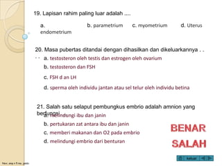 Novi, smp n 5 ma. jambi
19. Lapisan rahim paling luar adalah ....
a.
endometrium
b. parametrium c. myometrium d. Uterus
20. Masa pubertas ditandai dengan dihasilkan dan dikeluarkannya . .
. . a. testosteron oleh testis dan estrogen oleh ovarium
b. testosteron dan FSH
c. FSH d an LH
d. sperma oleh individu jantan atau sel telur oleh individu betina
21. Salah satu selaput pembungkus embrio adalah amnion yang
berfungsi.....a. melindungi ibu dan janin
b. pertukaran zat antara ibu dan janin
c. memberi makanan dan O2 pada embrio
d. melindungi embrio dari benturan
keluar
 