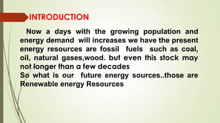 Now a days with the growing population and
energy demand will increases we have the present
energy resources are fossil fuels such as coal,
oil, natural gases,wood. but even this stock may
not longer than a few decades
So what is our future energy sources..those are
Renewable energy Resources
INTRODUCTION
 