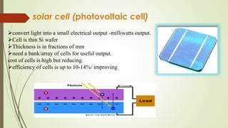 solar cell (photovoltaic cell)
convert light into a small electrical output -milliwatts output.Si wafer
Cell is thin Si wafer
Thickness is in fractions of mm
need a bank/array of cells for useful output.
cost of cells is high but reducing.
efficiency of cells is up to 10-14%/ improving
 