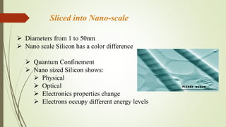 Sliced into Nano-scale
 Diameters from 1 to 50nm
 Nano scale Silicon has a color difference
 Quantum Confinement
 Nano sized Silicon shows:
 Physical
 Optical
 Electronics properties change
 Electrons occupy different energy levels
 