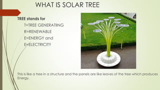 WHAT IS SOLAR TREE
TREE stands for
T=TREE GENERATIING
R=RENEWABLE
E=ENERGY and
E=ELECTRICITY
This is like a tree in a structure and the panels are like leaves of the tree which produces
Energy.
 