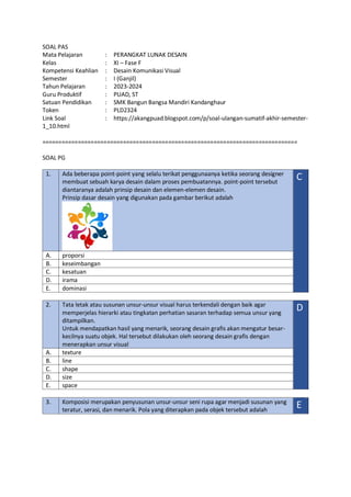 SOAL PAS
Mata Pelajaran : PERANGKAT LUNAK DESAIN
Kelas : XI – Fase F
Kompetensi Keahlian : Desain Komunikasi Visual
Semester : I (Ganjil)
Tahun Pelajaran : 2023-2024
Guru Produktif : PUAD, ST
Satuan Pendidikan : SMK Bangun Bangsa Mandiri Kandanghaur
Token : PLD2324
Link Soal : https://akangpuad.blogspot.com/p/soal-ulangan-sumatif-akhir-semester-
1_10.html
===============================================================================
SOAL PG
1. Ada beberapa point-point yang selalu terikat penggunaanya ketika seorang designer
membuat sebuah karya desain dalam proses pembuatannya. point-point tersebut
diantaranya adalah prinsip desain dan elemen-elemen desain.
Prinsip dasar desain yang digunakan pada gambar berikut adalah
C
A. proporsi
B. keseimbangan
C. kesatuan
D. irama
E. dominasi
2. Tata letak atau susunan unsur-unsur visual harus terkendali dengan baik agar
memperjelas hierarki atau tingkatan perhatian sasaran terhadap semua unsur yang
ditampilkan.
Untuk mendapatkan hasil yang menarik, seorang desain grafis akan mengatur besar-
kecilnya suatu objek. Hal tersebut dilakukan oleh seorang desain grafis dengan
menerapkan unsur visual
D
A. texture
B. line
C. shape
D. size
E. space
3. Komposisi merupakan penyusunan unsur-unsur seni rupa agar menjadi susunan yang
teratur, serasi, dan menarik. Pola yang diterapkan pada objek tersebut adalah
E
 