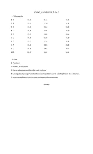 KUNCI JAWABAN SB 7 SM 2
 I. Pilihan ganda

1. B                  11. D                  21. A                         31. C

2. A                  12. D                  22. D                         32. C

3. B                  13. D                  23. A                         33. D

4. D                  14. A                  24. C                         34. D

5. C                  15. C                  25. B                         35. A

6. C                  16. B                  26. B                         36. D

7. C                  17. C                  27. A                         37. B

8. A                  18. C                  28. C                         38. D

9. C                  19. B                  29. A                         39. A

10.B                  20. D                  30. C                         40. C



 II. Essai

1. Publikasi

2. Brahma, Wisnu, Siwa

3. Klavier adalah papan bilah bilah pada keyboard

4. Lenong adalah jenis pertunjukan kesenian rakyat dari daerah Jakarta (Betawi) dan sekitarnya.

5. Improvisasi adalah teknik bermain musik yang sifatnya spontan.



                                             @SHY@
 