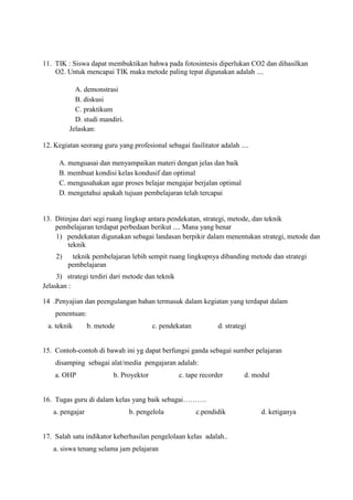 11. TIK : Siswa dapat membuktikan bahwa pada fotosintesis diperlukan CO2 dan dihasilkan
O2. Untuk mencapai TIK maka metode paling tepat digunakan adalah ....
A. demonstrasi
B. diskusi
C. praktikum
D. studi mandiri.
Jelaskan:
12. Kegiatan seorang guru yang profesional sebagai fasilitator adalah ....
A. menguasai dan menyampaikan materi dengan jelas dan baik
B. membuat kondisi kelas kondusif dan optimal
C. mengusahakan agar proses belajar mengajar berjalan optimal
D. mengetahui apakah tujuan pembelajaran telah tercapai
13. Ditinjau dari segi ruang lingkup antara pendekatan, strategi, metode, dan teknik
pembelajaran terdapat perbedaan berikut .... Mana yang benar
1) pendekatan digunakan sebagai landasan berpikir dalam menentukan strategi, metode dan
teknik
2) teknik pembelajaran lebih sempit ruang lingkupnya dibanding metode dan strategi
pembelajaran
3) strategi terdiri dari metode dan teknik
Jelaskan :
14 .Penyajian dan peengulangan bahan termasuk dalam kegiatan yang terdapat dalam
penentuan:
a. teknik b. metode c. pendekatan d. strategi
15. Contoh-contoh di bawah ini yg dapat berfungsi ganda sebagai sumber pelajaran
disamping sebagai alat/media pengajaran adalah:
a. OHP b. Proyektor c. tape recorder d. modul
16. Tugas guru di dalam kelas yang baik sebagai……….
a. pengajar b. pengelola c.pendidik d. ketiganya
17. Salah satu indikator keberhasilan pengelolaan kelas adalah..
a. siswa tenang selama jam pelajaran
 