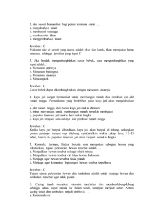2. ular sawah bermanfaat bagi petani terutama untuk … 
a. menyuburkan tanah 
b. membasmi serangga 
c. memberantas tikus 
d. menggemburkan tanah 
Jawaban : C 
Makanan ular di sawah yang utama adalah tikus dan katak, tikus merupakan hama 
tanaman, sehingga jawaban yang tepat C 
3. Jika hendak mengembangbiakan cocor bebek, cara mengembangbikan yang 
tepat adalah… 
a. Menanam umbinya 
b. Menanam batangnya 
c. Menanam daunnya 
d. Mencangkok 
Jawaban : C 
Cocor bebek dapat dikembangbiakan dengan menanam daunnya. 
4. kayu jati sangat bermanfaat untuk membangun rumah dan membuat alat-alat 
rumah tangga. Pemanfaatan yang berlebihan pada kayu jati akan mengakibatkan 
… 
a. alat rumah tangga dari bahan kayu jati makin diminati 
b. minat masyarakat untuk membangun rumah semakin meningkat 
c. populasi tanaman jati makin hari makin langka 
d. kayu jati menjadi satu-satunya alat pembuat rumah tangga 
Jawaban : C 
Ketika kayu jati banyak dibutuhkan, kayu jati akan banyak di tebang, sedangkan 
proses penaman sampai siap ditebang membutuhkan waktu cukup lama, 10-15 
tahun, karena itu populasi tanaman jati akan menjadi semakin langka. 
5. Komodo, harimau, Badak bercula satu merupakan sebagian hewan yang 
dilestarikan, tujuan pelestarian hewan tersebut adalah … 
a. Menjadikan hewan tesebut sebagai objek wisata 
b. Menjadikan hewan tesebut ciri khas hewan Indonesia 
c. Menjaga agar hewan tersebut tidak punah 
d. Menjaga agar komunitas lingkungan hewan tesebut terpelihara 
Jawaban : C 
Tujuan utama pelestarian hewan dan tumbuhan adalah untuk menjaga hewan dan 
tumbuhan tersebut agar tidak punah. 
6. Cacing tanah memakan sisa-sisa tumbuhan dan membuatlubang-lubang 
sehingga udara dapat masuk ke dalam tanah, tanahpun menjadi subur. Antara 
cacing tanah dan tumbuhan terjadi simbiosis … 
a. Komensalisme 
 