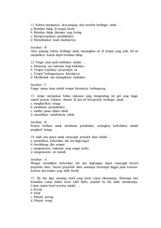 11. Kaktus mempunyai akar panjang akar tersebut berfungsi untuk … 
a. Bertahan hidup di tempat basah 
b. Bertahan hidup ditempat yang kering 
c. Mempercepatkan pertumbuhan 
d. Menyuburkan tanah disekitarnya 
Jawaban : B 
Akar panjang kaktus berfungsi untuk menjangkau air di tempat yang jauh, hal ini 
menjadikan kaktus dapat bertahan hidup. 
12. Fungsi daun pada tumbuhan adalah … 
a. Menyerap sari makanan bagi tumbuhan 
b. Tempat terjadinya penyerapan air 
c. Tempat berlangsungnya fotosintesis 
d. Membentuk dan menegakkan tumbuhan 
Jawaban : C 
Fungsi utama daun adalah tempat fotosistesis berlangsung. 
13. tempe merupakan bahan makanan yang mengandung zat gizi yang tinggi, 
seperti protein, kalsium, vitamin B, dan zat besi.protein berfungsi untuk … 
a. menghasilkan tenaga 
b. membantu pertumbuhan 
c. sumber panas dalam tubuh 
d. memelihara metabolisme tubuh 
Jawaban : B 
Protein berfunsi untuk membantu pertubuhan, sedangkan karbohidrat adalah 
penghasil tenaga. 
14. salah satu upaya untuk mencegah penyakit diare adalah … 
a. memelihara kebersihan diri dan lingkungan 
b. berolahraga jika sempat 
c. mengonsumsi makanan yang sangat pedas 
d. mengonsumsi air mentah 
Jawaban : A 
Dengan memelihara kebersihan diri dan lingkungan dapat mencegah bacteri 
penyebab diare, bacteri penyebab diare umumnya bertempat tinggal pada kotoran-kotoran 
dan tempat yang tidak bersih. 
15. Bu Ida lupa menutup botol yang berisi cairan dikamarnya. Beberapa hari 
kemudian cairan dalam botol telah habis, padahal bu Ida tidak memakainya. 
Cairan dalam botol tersebut adalah … 
a. Kecap 
b. Sirup 
c. Minyak goreng 
d. Minyak wangi 
 