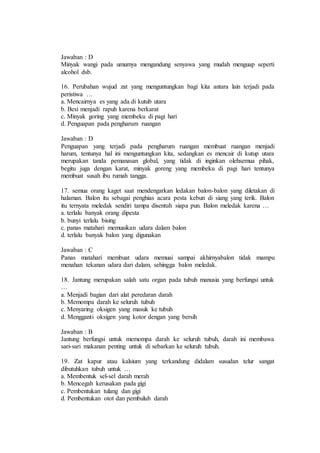 Jawaban : D 
Minyak wangi pada umumya mengandung senyawa yang mudah menguap seperti 
alcohol dsb. 
16. Perubahan wujud zat yang menguntungkan bagi kita antara lain terjadi pada 
peristiwa … 
a. Mencairnya es yang ada di kutub utara 
b. Besi menjadi rapuh karena berkarat 
c. Minyak goring yang membeku di pagi hari 
d. Penguapan pada pengharum ruangan 
Jawaban : D 
Penguapan yang terjadi pada pengharum ruangan membuat ruangan menjadi 
harum, tentunya hal ini menguntungkan kita, sedangkan es mencair di kutup utara 
merupakan tanda pemanasan global, yang tidak di inginkan olehsemua pihak, 
begitu juga dengan karat, minyak goreng yang membeku di pagi hari tentunya 
membuat susah ibu rumah tangga. 
17. semua orang kaget saat mendengarkan ledakan balon-balon yang diletakan di 
halaman. Balon itu sebagai penghias acara pesta kebun di siang yang terik. Balon 
itu ternyata meledak sendiri tampa disentuh siapa pun. Balon meledak karena … 
a. terlalu banyak orang dipesta 
b. bunyi terlalu bising 
c. panas matahari memuaikan udara dalam balon 
d. terlalu banyak balon yang digunakan 
Jawaban : C 
Panas matahari membuat udara memuai sampai akhirnyabalon tidak mampu 
menahan tekanan udara dari dalam, sehingga balon meledak. 
18. Jantung merupakan salah satu organ pada tubuh manusia yang berfungsi untuk 
… 
a. Menjadi bagian dari alat peredaran darah 
b. Memompa darah ke seluruh tubuh 
c. Menyaring oksigen yang masuk ke tubuh 
d. Mengganti oksigen yang kotor dengan yang bersih 
Jawaban : B 
Jantung berfungsi untuk memompa darah ke seluruh tubuh, darah ini membawa 
sari-sari makanan penting untuk di sebarkan ke seluruh tubuh. 
19. Zat kapur atau kalsium yang terkandung didalam susudan telur sangat 
dibutuhkan tubuh untuk … 
a. Membentuk sel-sel darah merah 
b. Mencegah kerusakan pada gigi 
c. Pembentukan tulang dan gigi 
d. Pembentukan otot dan pembuluh darah 
 