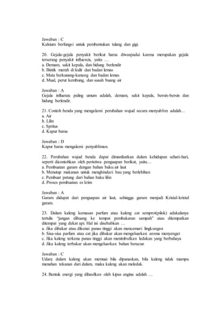 Jawaban : C 
Kalsium berfungsi untuk pembentukan tulang dan gigi. 
20. Gejala-gejala penyakit berikut harus diwaspadai karena merupakan gejala 
terserang penyakit influenza, yaitu … 
a. Demam, sakit kepala, dan hidung berlendir 
b. Bintik merah di kulit dan badan lemas 
c. Mata berkunang-kunang dan badan lemas 
d. Mual, perut kembung, dan susah buang air 
Jawaban : A 
Gejala influenza paling umum adalah, demam, sakit kepala, bersin-bersin dan 
hidung berlendir. 
21. Contoh benda yang mengalami perubahan wujud secara menyublim adalah… 
a. Air 
b. Lilin 
c. Spritus 
d. Kapur barus 
Jawaban : D 
Kapur barus mengalami penyubliman. 
22. Perubahan wujud benda dapat dimanfaatkan dalam kehidupan sehari-hari, 
seperti dicontohkan oleh peristiwa penguapan berikut, yaitu… 
a. Pembuatan garam dengan bahan baku air laut 
b. Menutup makanan untuk menghindari bau yang berlebihan 
c. Pembuat patung dari bahan baku lilin 
d. Proses pembuatan es krim 
Jawaban : A 
Garam didapat dari penguapan air laut, sehingga garam menjadi Kristal-kristal 
garam. 
23. Dalam kaleng kemasan parfum atau kaleng cat semprot(pilok) adakalanya 
tertulis “jangan dibuang ke tempat pembakaran sampah” atau ditempatkan 
ditempat yang dekat api. Hal ini disebabkan … 
a. Jika dibakar atau dikenai panas tinggi akan mencemari lingkungan 
b. Sisa-sisa parfum atau cat jika dibakar akan mengeluarkan aroma menyengat 
c. Jika kaleng terkena panas tinggi akan menimbulkan ledakan yang berbahaya 
d. Jika kaleng terbakar akan mengeluarkan bahan beracun 
Jawaban : C 
Udara dalam kaleng akan memuai bila dipanaskan, bila kaleng tidak mampu 
menahan tekanan dari dalam, maka kaleng akan meledak. 
24. Bentuk energi yang dihasilkan oleh kipas angina adalah … 
 