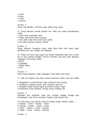 a. Listrik 
b. Kimia 
c. Gerak 
d. gravitasi 
Jawaban : C 
Energi yang dihasilkan oleh kipas angin adalah energy gerak. 
25. Energi alternative tersedia disekitar kita. Salah satu contoh pemanfaatannya 
adalah … 
a. Angin untuk pembangkit listrik 
b. Bensin untuk bahan baker kendaraan 
c. Solar untuk bahan baker mesin-mesin pabrik 
d. Gas untuk keperluan memasak dirumah 
Jawaban : A 
Energy alternative merupakan energy selain bahan bakar fosil, seperti angin, 
gelombang laut, sinar matahari dan sebagainya. 
26. Sebuah peti besar yang sangat berat hendak dinaikandari lantai satu ke lantai 
dua di suatu gedung bertingkat. Pesawat sederhana yang tepat untuk digunakan 
mengangkat peti tersebut adalah … 
a. Katrol 
b. Pengungkit 
c. Bidang miring 
d. roda 
Jawaban : A 
Katrol banyak digunakan untuk mengangkat benda dalam arah vertical. 
27. salah satu kegiatan yang dapat merusak kelestarian sumber daya alam adalah 
… 
a. Menggunakan racun/insektisida untuk membasmi hama tanaman 
b. Mengurangi pengunaan plastic untuk keperluan sehari-hari 
c. Mengolah sampah menjadi pupuk atau bahan kerajinan tangan 
d. Membiarkan kebun ditumbuhi berbagai macam tumbuhan liar 
Jawaban : A 
Insektisida akan membunuh semua jenis serangga, sehingga serangga yang 
bermanfaatpun mati, hal ini merupakan kegiatan yang merusak alam. 
28. Urutan planet yang letaknya terjauh ke terdekat dengan matahari adalah … 
a. Neptunus – Uranus – Saturnus – Yupiter 
b. Neptunus – Saturnus – Yupiter - Uranus 
c. Yupiter – Saturnus – Uranus - Neptunus 
d. Yupiter – Uranus – Saturnus - Neptunus 
Jawaban : A 
 