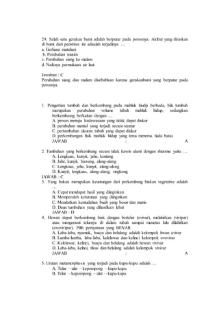 29. Salah satu gerakan bumi adalah berputar pada porosnya. Akibat yang diraskan 
di bumi dari peristiwa ini adaalah terjadinya … 
a. Gerhana matahari 
b. Perubahan musim 
c. Perubahan siang ke malam 
d. Naiknya permukaan air laut 
Jawaban : C 
Perubahan siang dan malam disebabkan karena gerakanbumi yang berputar pada 
porosnya. 
1. Pengertian tumbuh dan berkembang pada mahluk hiudp berbeda, bila tumbuh 
merupakan perubahan volume tubuh mahluk hidup, sedangkan 
berkembasng berkaitan dengan … 
A. proses menuju kedewasaan yang tidak dapat diukur 
B. perubahan mental yang terjadi secara teratur 
C. pertambahan ukuran tubuh yang dapat diukur 
D. perkembangan fisik mahluk hidup yang terus menerus tiada batas 
JAWAB : A 
2. Tumbuhan yang berkembang secara tidak kawin alami dengan rhizome yaitu … 
A. Lengkuas, kunyit, jahe, kentang 
B. Jahe, kunyit, bawang, alang-alang 
C. Lengkuas, jehe, kunyit, alang-alang 
D. Kunyit, lengkuas, alang-alang, singkong 
JAWAB : C 
3. Yang bukan merupakan keuntungan dari perkembang biakan vegetative adalah 
… 
A. Cepat mendapat hasil yang diinginkan 
B. Memperoleh keturunan yang diinginkan 
C. Mendatkan kemudahan buah yang besar dan manis 
D. Daun tumbuhan yang dihasilkan lebat 
JAWAB : D 
4. Hewan dapat berkembang biak dengan bertelur (ovivar), melahirkan (vivipar) 
atau mengerami telurnya di dalam tubuh sampai menetas lalu dilahirkan 
(ovovivipar). Pilih pernyataan yang BENAR. 
A. Laba-laba, nyamuk, buaya dan belalang adalah kelompok hwan ovivar 
B. Lumba-lumba, laba-laba, kelelawar dan kelinci kelompok ovovivar 
C. Kelelawar, kelinci, buaya dan belalang adalah hewan vivivar 
D. Laba-laba, kelnci, tikus dan belalang adalah kelompok vivivar 
JAWAB : A 
5. Urutan metamorphosis yang terjadi pada kupu-kupu adalah … 
A. Telur – ulat – kepompong – kupu-kupu 
B. Telur – kepompong – ulat – kupu-kupu 
 