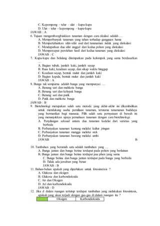 C. Kepompong – telur – ulat – kupu-kupu 
D. Ulat – telur - kepompong – kupu-kupu 
JAWAB : A 
6. Tujuan mengembangbiakkan tanaman dengan cara okulasi adalah … 
A. Memperbanyak tanaman yang tahan terhadap gangguan hama 
B. Mempertahankan sifat-sifat asal dari tananaman induk yang diokulasi 
C. Mendapatkan dua sifat unggul dari kedua pohon yang diokulasi 
D. Mempercepat perolehan hasil dari kedua tanaman yang diokulasi 
JAWAB : C 
7. Kupu-kupu dan belalang ditempatkan pada kelompok yang sama berdasarkan 
… 
A. Bagian tubuh, jumlah kaki, jumlah sayap 
B. Ruas kaki, keadaan sayap, dan sikap waktu hinggap 
C. Keadaan sayap, bentuk mulut dan jumlah kaki 
D. Bagian kepala, bentuk mulut dan jumlah kaki 
JAWAB : A 
8. Bunga tak sempurna adalah bunga yang mempunyai … 
A. Benang sari dan mahkota bunga 
B. Benang sari dan kelopak bunga 
C. Benang sari dan putik 
D. Putik dan mahkota bunga 
JAWAB : B 
9. Biotehnologi merupakan salah satu metode yang akhir-akhir ini dikembalikan 
untuk mendukung usaha pemiliaan tanaman, terutama tanamanan budidaya 
yang bermanfaat bagi manusia. Pilih salah satu pernyataan di bawah ini 
yang menunjukkan upaya pemuliaan tanaman dengan cara biotehnologi. 
A. Penyilangan seksual antara dua tanaman kedelai dari varietas yang 
berbeda 
B. Perbanyakan tanaman kentang melalui kultur jringan 
C. Perbanyakan tanaman mangga melalui stek 
D. Perbanyakan tanaman bawang melalui umbi 
JAWAB : B 
10. Tumbuhan yang berumah satu adalah tumbuhan yang … 
A. Bunga jantan dan bunga betina terdapat pada pohon yang berlainan 
B. Bunga jantan dan bunga betina terdapat paa phon yang sama 
C. Bunga betina dan bunga jantan terdapat pada bunga yang berbeda 
D. Tidak ada jawaban yang benar 
JAWAB : B 
11. Bahan-bahan apakah yang diperlukan untuk fotosinstisis ? 
A. Glukosa dan oksigen 
B. Glukosa dan karbondioksida 
C. Air dan Oksigen 
D. Ari dan karbondioksida 
JAWAB : D 
12. Jika d dalam ruangan tertutup terdapat tumbuhan yang melakukan fotosintesis, 
apakah yang akan terjadi dengan gas-gas di dalam ruangan itu ? 
Oksigen Karbondioksida 
 