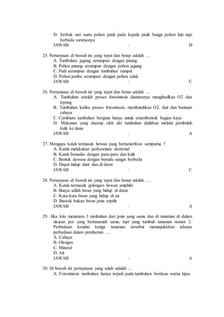 D. Serbuk sari suatu pohon jatuh pada kepala ptuik bunga pohon lain tapi 
berbeda varietasnya 
JAWAB : D 
25. Pertanyaan di bawah ini yang tepat dan benar adalah … 
A. Tumbuhan jagung serumpun dengan pisang 
B. Pohon pinang serumpun dengan pohon jagung 
C. Padi serumpun dengan tumbuhan rumput 
D. Pohon jambu serumpun dengan pohon salak 
JAWAB : C 
26. Pernyataan di bawah ini yang tepat dan benar adalah … 
A. Tumbuhan setelah proses fotosintesis diantaranya menghasilkan O2 dan 
tepung 
B. Tumbuhan ketika proses fotosintesis, membutuhkan O2, dair dan bantuan 
cahaya 
C. Cambium tumbuhan berguna hanya untuk emembentuk bagian kayu 
D. Makanan yang diserap oleh akr tumbuhan dialirkan melalui pembuluh 
kulit ke daun 
JAWAB : A 
27. Mengapa katak termasuk hewan yang bertamorfosis sempurna ? 
A. Katak melakukan perkawinan eksternal 
B. Katak bernafas dengan paru-paru dan kulit 
C. Bentuk dewasa dengan berudu sangat berbeda 
D. Dapat hidup diair dan di darat 
JAWAB : C 
28. Pernyataan di bawah ini yang tepat dan benar adalah …. 
A. Katak termasuk golongan hewan amphibi 
B. Buaya adlah hwan yang hidup di darat 
C. Kura-kura hwan yang hidup di air 
D. Biawak bukan hwan jenis reptile 
JAWAB : A 
29. Jika kita menanam 3 tumbuhan dari jenis yang sama dan di tanaman di dalam 
ukuran pot yang bertanamah sama, tapi yang tumbuh tanaman nomor 2. 
Perbedaan kondisi ketiga tanaman tersebut menunjukkkan adanya 
perbedaan dalam pemberian … 
A. Cahaya 
B. Oksigen 
C. Mineral 
D. Air 
JAWAB : A 
30. Di bawah ini pernyataan yang salah adalah … 
A. Fotosintesis tumbuhan hanya terjadi pada tumbuhan berdaun warna hijau 
 