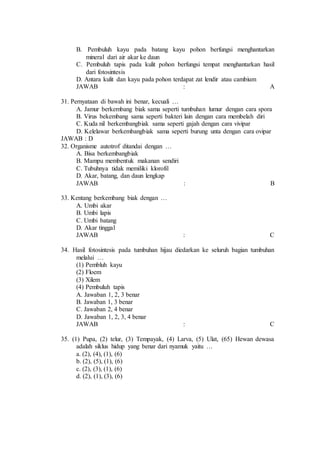 B. Pembuluh kayu pada batang kayu pohon berfungsi menghantarkan 
mineral dari air akar ke daun 
C. Pembuluh tapis pada kulit pohon berfungsi tempat menghantarkan hasil 
dari fotosintesis 
D. Antara kulit dan kayu pada pohon terdapat zat lendir atau cambium 
JAWAB : A 
31. Pernyataan di bawah ini benar, kecuali … 
A. Jamur berkembang biak sama seperti tumbuhan lumur dengan cara spora 
B. Virus bekembang sama seperti bakteri lain dengan cara membelah diri 
C. Kuda nil berkembangbiak sama seperti gajah dengan cara vivipar 
D. Kelelawar berkembangbiak sama seperti burung unta dengan cara ovipar 
JAWAB : D 
32. Organisme autotrof ditandai dengan … 
A. Bisa berkembangbiak 
B. Mampu membentuk makanan sendiri 
C. Tubuhnya tidak memiliki klorofil 
D. Akar, batang, dan daun lengkap 
JAWAB : B 
33. Kentang berkembang biak dengan … 
A. Umbi akar 
B. Umbi lapis 
C. Umbi batang 
D. Akar tinggal 
JAWAB : C 
34. Hasil fotosintesis pada tumbuhan hijau diedarkan ke seluruh bagian tumbuhan 
melalui … 
(1) Pembluh kayu 
(2) Floem 
(3) Xilem 
(4) Pembuluh tapis 
A. Jawaban 1, 2, 3 benar 
B. Jawaban 1, 3 benar 
C. Jawaban 2, 4 benar 
D. Jawaban 1, 2, 3, 4 benar 
JAWAB : C 
35. (1) Pupa, (2) telur, (3) Tempayak, (4) Larva, (5) Ulat, (65) Hewan dewasa 
adalah siklus hidup yang benar dari nyamuk yaitu … 
a. (2), (4), (1), (6) 
b. (2), (5), (1), (6) 
c. (2), (3), (1), (6) 
d. (2), (1), (3), (6) 
