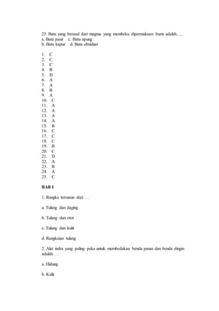 25. Batu yang berasal dari magma yang membeku dipermukaan bumi adalah….. 
a. Batu pasir c. Batu apung 
b. Batu kapur d. Batu obsidian 
1. C 
2. C 
3. C 
4. B 
5. D 
6. A 
7. A 
8. B 
9. A 
10. C 
11. A 
12. A 
13. A 
14. A 
15. B 
16. C 
17. C 
18. C 
19. B 
20. C 
21. D 
22. A 
23. B 
24. A 
25. C 
BAB I 
1. Rangka tersusun dari. . . 
a. Tulang dan daging 
b. Tulang dan otot 
c. Tulang dan kulit 
d. Rangkaian tulang 
2. Alat indra yang paling peka untuk membedakan benda panas dan benda dingin 
adalah. . . 
a. Hidung 
b. Kulit 
 