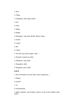 c. Mata 
d. Telinga 
3. Penghubung antar tulang disebut. . . . 
a. Otot 
b. Sendi 
c. Daging 
d. Rangka 
4. Rangsangan yang dapat diterima hidung berupa. . . . 
a. Getaran 
b. Larutan 
c. Bau 
d. Cahaya 
5. Alat indra bagi tubuh berguna untuk. .. . . 
a. Mengenal keadaan luar tubuh 
b. Melindungi organ tubuh 
c. Menguatkan tubuh 
d. Mengetahui posisi tubuh 
BAB II 
1. Daun kebanyakan berwarna hijau karena mengandung. . . . 
a. Oksigen 
b. Krolofil 
c. Air 
d. Karbondioksida 
2. Bagian tumbuhan yang berfungsi mencari air dan zat hara didalam tanah 
adalah. . . . 
 