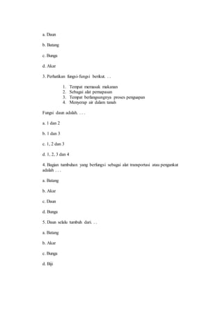 a. Daun 
b. Batang 
c. Bunga 
d. Akar 
3. Perhatikan fungsi- fungsi berikut. . . 
1. Tempat memasak makanan 
2. Sebagai alat pernapasan 
3. Tempat berlangsungnya proses penguapan 
4. Menyerap air dalam tanah 
Fungsi daun adalah. . . . 
a. 1 dan 2 
b. 1 dan 3 
c. 1, 2 dan 3 
d. 1, 2, 3 dan 4 
4. Bagian tumbuhan yang berfungsi sebagai alat transportasi atau pengankut 
adalah . . . 
a. Batang 
b. Akar 
c. Daun 
d. Bunga 
5. Daun selalu tumbuh dari. . . 
a. Batang 
b. Akar 
c. Bunga 
d. Biji 
 