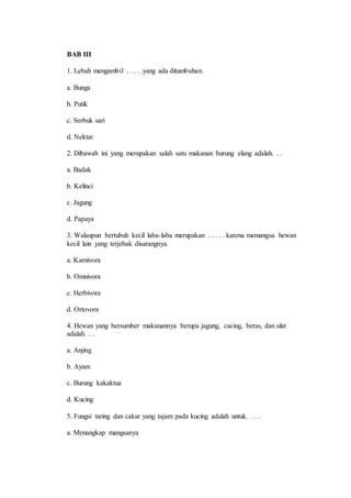 BAB III 
1. Lebah mengambil . . . . .yang ada ditumbuhan. 
a. Bunga 
b. Putik 
c. Serbuk sari 
d. Nektar 
2. Dibawah ini yang merupakan salah satu makanan burung elang adalah. . . 
a. Badak 
b. Kelinci 
c. Jagung 
d. Papaya 
3. Walaupun bertubuh kecil laba-laba merupakan . . . . . karena memangsa hewan 
kecil lain yang terjebak disarangnya. 
a. Karnivora 
b. Omnivora 
c. Herbivora 
d. Ortovora 
4. Hewan yang bersumber makanannya berupa jagung, cacing, beras, dan ulat 
adalah. . . 
a. Anjing 
b. Ayam 
c. Burung kakaktua 
d. Kucing 
5. Fungsi taring dan cakar yang tajam pada kucing adalah untuk. . . . 
a. Menangkap mangsanya 
 