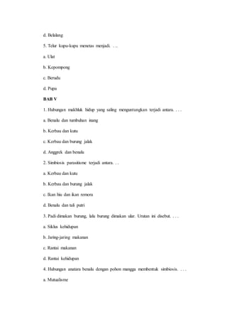 d. Belalang 
5. Telur kupu-kupu menetas menjadi. . .. 
a. Ulat 
b. Kepompong 
c. Berudu 
d. Pupa 
BAB V 
1. Hubungan makhluk hidup yang saling menguntungkan terjadi antara. . . . 
a. Benalu dan tumbuhan inang 
b. Kerbau dan kutu 
c. Kerbau dan burung jalak 
d. Anggrek dan benalu 
2. Simbiosis parasitisme terjadi antara. . . 
a. Kerbau dan kutu 
b. Kerbau dan burung jalak 
c. Ikan hiu dan ikan remora 
d. Benalu dan tali putri 
3. Padi dimakan burung, lalu burung dimakan ular. Urutan ini disebut. . . . 
a. Siklus kehidupan 
b. Jaring-jaring makanan 
c. Rantai makanan 
d. Rantai kehidupan 
4. Hubungan anatara benalu dengan pohon mangga membentuk simbiosis. . . . 
a. Mutualisme 
 