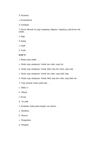 b. Paratisime 
c. Komensalisme 
d. Netralisme 
5. Hewan dibawah ini yang bergantung hidupnya tergantung pada hewan lain 
adalah. . . . 
a. Singa 
b. Kijang 
c. Gajah 
d. Kuda 
BAB VI 
1. Benda padat adalah. . . . 
a. Benda yang mempunyai bentuk dan volum yang teta 
b. Benda yang mempunyai bentuk tidak tetap dan volum yang tetap 
c. Benda yang mempunyai bentuk dan volum yang tidak tetap 
d. Benda yang mempunyai bentuk tidak tetap dan volum yang tidak teta 
2. Yang termasuk benda padat yaitu. . . 
a. Balok es 
b. Minyak 
c. Kecap 
d. Air putih 
3. Perubahan benda padat menjadi cair disebut. . . 
a. Membeku 
b. Mencair 
c. Mengembun 
d. Menguap 
 
