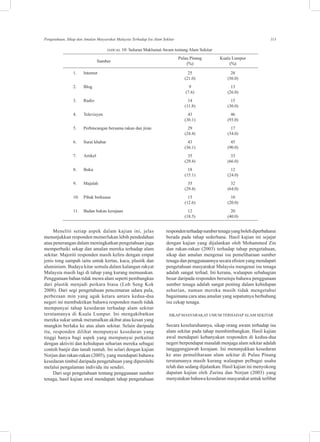 113Pengetahuan, Sikap dan Amalan Masyarakat Malaysia Terhadap Isu Alam Sekitar
JADUAL 10: Saluran Maklumat Awam tentang Alam Sekitar
		  
Sumber
	 Pulau Pinang 	 Kuala Lumpur
			�������(%)	 (%)
	 1.	 Internet	 25	 28
			 (21.0)	 (56.0)
	 2.	 Blog	 9	 13
			 (7.6)	 (26.0)
	 3.	 Radio	 14	 15
			 (11.8)	 (30.0)
	 4.	 Televisyen	 43	 46
			 (36.1)	 (93.0)
	 5.	 Perbincangan bersama rakan dan jiran	 29	 17
			 (24.4)	 (34.0)
	 6.	 Surat khabar	 43	 45
			 (36.1)	 (90.0)
	 7.	 Artikel	 35	 33
			 (29.4)	 (66.0)
	 8.	 Buku	 18	 12
			 (15.1)	 (24.0)
	 9.	 Majalah	 35	 32
			 (29.4)	 (64.0)
	 10.	 Pihak berkuasa	 15	 10
			 (12.6)	 (20.0)
	 11.	 Badan bukan kerajaan	 12	 20
			 (18.5)	 (40.0)
Meneliti setiap aspek dalam kajian ini, jelas
menunjukkan responden memerlukan lebih pendedahan
atau penerangan dalam meningkatkan pengetahuan juga
memperbaiki sekap dan amalan mereka terhadap alam
sekitar. Majoriti responden masih keliru dengan empat
jenis tong sampah iaitu untuk kertas, kaca, plastik dan
aluminium. Budaya kitar semula dalam kalangan rakyat
Malaysia masih lagi di tahap yang kurang memuaskan.
Penggunaan bahan tidak mesra alam seperti pembungkus
dari plastik menjadi perkara biasa (Loh Seng Kok
2008). Dari segi pengetahuan pencemaran udara pula,
perbezaan min yang agak ketara antara kedua-dua
negeri ini membuktikan bahawa responden masih tidak
mempunyai tahap kesedaran terhadap alam sekitar
terutamanya di Kuala Lumpur. Ini mengakibatkan
mereka sukar untuk meramalkan akibat atau kesan yang
mungkin berlaku ke atas alam sekitar. Selain daripada
itu, responden dilihat mempunyai kesedaran yang
tinggi hanya bagi aspek yang mempunyai perkaitan
dengan aktiviti dan kehidupan seharian mereka sebagai
contoh banjir dan tanah runtuh. Ini selari dengan kajian
Norjan dan rakan-rakan (2005), yang mendapati bahawa
kesedaran timbul daripada pengetahuan yang diperolehi
melalui pengalaman individu itu sendiri.
Dari segi pengetahuan tentang penggunaan sumber
tenaga, hasil kajian awal mendapati tahap pengetahuan
respondenterhadapsumbertenagayangbolehdiperbaharui
berada pada tahap sederhana. Hasil kajian ini sejajar
dengan kajian yang dijalankan oleh Mohammed Zin
dan rakan-rakan (2003) terhadap tahap pengetahuan,
sikap dan amalan mengenai isu pemeliharaan sumber
tenaga dan penggunaannya secara efisien yang mendapati
pengetahuan masyarakat Malaysia mengenai isu tenaga
adalah sangat terhad. Ini kerana, walaupun sebahagian
besar daripada responden bersetuju bahawa penggunaan
sumber tenaga adalah sangat penting dalam kehidupan
seharian, namun mereka masih tidak mengetahui
bagaimana cara atau amalan yang sepatutnya berhubung
isu cekap tenaga.
Sikap masyarakat umum terhadap alam sekitar
Secara keseluruhannya, sikap orang awam terhadap isu
alam sekitar pada tahap membimbangkan. Hasil kajian
awal mendapati kebanyakan responden di kedua-dua
negeri berpendapat masalah menjaga alam sekitar adalah
tangggungjawab kerajaan. Ini menunjukkan kesedaran
ke atas pemuliharaan alam sekitar di Pulau Pinang
terutamanya masih kurang walaupun pelbagai usaha
telah dan sedang dijalankan. Hasil kajian ini menyokong
dapatan kajian oleh Zurina dan Norjan (2003) yang
menyatakan bahawa kesedaran masyarakat untuk terlibat
 