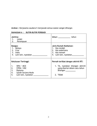 Arahan : Kerjasama saudara/I menjawab semua soalan sangat dihargai. 
3 
BAHAGIAN A : BUTIR-BUTIR PERIBADI 
Jantina: 
1. Lelaki 
2. Perempuan 
Umur: ____________ tahun 
Bangsa: 
1. Melayu 
2. Cina 
3. India 
4. Lain-lain, nyatakan _______________ 
Jenis Rumah Kediaman: 
1. Kos rendah 
2. Kos sederhana 
3. Kos mewah 
4. Lain-lain, nyatakan____________ 
Kelulusan Tertinggi: 
1. SPM / MCE 
2. STPM / HSC 
3. Diploma 
4. Ijazah Sarjana Muda 
5. Lain-lain, nyatakan _______________ 
Pernah terlibat dengan aktiviti RT: 
1. YA, nyatakan bilangan aktiviti 
yang disertai dalam satu tahun 
Bilangan __________ 
2. TIDAK 
 