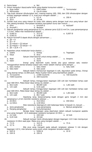 d. Sama besar e. Nol
4. Untuk mengukur daya/usaha listrik yang dipakai konsumen adalah ….
a. Argo meter
b. Mikrometer
c. KWH meter
d. Cos Φ meter
e. Termometer
5. Tiga buah tahanan dihubungkan seri, masing-masing 10Ω, 20Ω, dan 25Ω dihubungkan dengan
sumber tegangan sebesar 11 V, kuat arus mengalir adalah ….
a. 0,02 A
b. 20 A
c. 0,2 A
d. 20 mA
e. 200 A
6. Jumlah kuat arus yang masuk ke suatu titik cabang sama dengan kuat arus yang keluar dari
titik cabang tersebut. Pernyataan tersebut merupakan bunyi dari hukum ….
a. Ohm
b. Kirchoff I
c. Kirchoff II
d. Boolean
e. Asosiatif
7. Sebuah penghantar yang panjangnya 0,5 m, tahanan jenis 0,02 Ω mm2
/m. Luas penampangnya
1,5 mm2
. Maka nilai resistansinya adalah ….
a. 0,005 Ω
b. 0,003 Ω
c. 37,5 Ω
d. 0,06 Ω
e. 0,007 Ω
8. Hukum Kirchoff II dapat ditulis dengan persamaan ….
a. ∑E = 0
b. ∑I = 0
c. ∑I masuk = ∑I keluar
d. ∑I masuk + ∑I keluar = 0
e. ∑E + ∑I.R = 0
9. Kapasitas untuk melakukan kerja disebut ….
a. Usaha
b. Daya
c. Energi
d. Arus
e. Tegangan
10. Satuan Internasional untuk energi adalah ….
a. Watt
b. Kalor
c. Joule
d. Dyne
e. Ampere
11. Energi yang diperoleh suatu benda jika gaya sebesar satu newton
menggerakkan benda tersebut sejauh satu meter adalah nilainya sama dengan ….
a. Satu newton
b. Satu kalor
c. Satu meter
d. Satu joule
e. Satu watt
12. Sebuah batere mempunyai tegangan 6 volt, digunakan pada lampu. Energi
yang diserap lampu 12.000 joule. Maka muatan listrik yang dipindahkan adalah ….
a. 72 Coulomb
b. 7200 Coulomb
c. 2.000 Coulomb
d. 200 Coulomb
e. 720 Coulomb
13. Sebuah lampu menggunakan tegangan 220 volt dan hambatan lampu saat
pijar 400 Ohm. Maka besar daya lampu itu adalah ….
a. 60,5 watt
b. 121 watt
c. 88.000 watt
d. 0,55 watt
e. 1,82 watt
14. Sebuah lampu menggunakan tegangan 220 volt dan hambatan lampu saat
pijar 600 Ohm. Maka besar daya lampu itu adalah ….
a. 60,5 watt
b. 121 watt
c. 88.000 watt
d. 80,7 watt
e. 1,82 watt
15. Sepotong seng berpenampang bulat dengan garis tengah 2 mm dan
panjangnya 1,2 km memiliki resistansi sebesar ….
a. 24 Ohm
b. 2,4 Ohm
c. 45,9 Ohm
d. 4,59 Ohm
e. 459 Ohm
16. Nilai reesistansi dipengaruhi oleh beberapa faktor di bawah ini, kecuali ….
a. Jenis penghantar
b. Panjang penghantar
c. Luas penampang
d. Suhu/temperatur
e. Bentuk penghantar
17. Berapa besar tegangan yang diperlukan dalam sebuah kumparan apabila
arus yang mengalir 10 A sedangkan resistansi kumparan 22 Ohm ….
a. 2,2 Volt
b. 0,45 Volt
c. 220 Volt
d. 45 Volt
e. 22 Volt
18. Sebuah kompor listrik dihubungkan dengan tegangan 110 V dan mempunyai
resistansi 15 Ohm saat pijar. Maka arus yang mengalir adalah ….
a. 7,3 A
b. 3,7 A
c. 16,5 A
d. 1,65 A
e. 73 A
19. Bila arus yang mengalir pada sebuah rangkaian sebesar 5 mA dengan
tegangan 110 V, nilai tahanan yang cocok untuk rangkaian tersebut adalah ….
a. 2K2 Ω
b. 22K Ω
c. 220K Ω
d. 22K Ω
e. 22 Ω
 