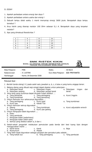 II. ESSAY
1. Apakah perbedaan antara energi dan daya ?
2. Apakah perbedaan antara usaha dan energi !
3. Sebuah lampu dalat waktu 1 menit menyerap energi 3600 joule. Berapakah daya lampu
tersebut ?
4. Arus listrik yang diserap resistor 100 Ohm sebesar 0,1 A. Berapakah daya yang terpakai
resistor?
5. Apa yang dimaksud Resistivitas ?
1 6 11 16
2 7 12 17
3 8 13 18
4 9 14 19
5 10 15 20
Mata Pelajaran : PME
Kelas/Jurusan : X / LISTRIK
Hari/tanggal : Kamis, 04 Desember 2008
Waktu : 60 Menit
Guru Mata Pelajaran : EDI PRIYANTO
Petunjuk Soal :
I. Berilah tanda silang( X ) pada salah satu jawaban a, b, c, d atau e yang kamu anggap benar.
1. Batang obeng yang dibuat segi empat dapat dipakai untuk pekerjaan ….
a. Pekerjaan berat
b. Pekerjaan sedang
c. Pekerjaan ringan
d. Pekerjaan sangat berat
e. Pekerjaan ringan dan
berat
2. Jenis tang yang mulutnya dapat dirubah-rubah disebut ….
a. Tang pembulat
b. Tang kombinasi
c. Tang pemegang
d. Tang pemotong
e. Kunci Inggris
3. Untuk memutar mur seharusnya digunakan ….
a. Tang pemegang
b. Kunci pas
c. Kunci pipa
d. Kakak Tua
e. Tang kombinasi
4. Untuk memutar sekrup digunakan ….
a. Obeng
b. Tang pemegang
c. Tang kombinasi
d. Kunci pas gelang
e. Kunci adjustable wrench
5. Untuk mengupas kabel digunakan ….
a. Pisau
b. Tang pembulat
c. Pengupas kabel (sederhana)
d. Pengupas kabel (lebih baik)
e. Semua yang disebut dalam a, b dan c
6. Sekali-sekali janganlah melakukan pemukulan pada benda dari besi tuang tipis dengan
menggunakan martil ….
a. Karet keras
b. Alumunium
c. Karet
d. Plastik
e. Baja
7. Yang lebih tepat digunakan sebagai penjepit dan pencabut paku adalah …
a. Tang kakak tua b. Tang pemegang c. Tang pembulat
 