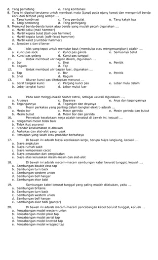 d. Tang pemotong e. Tang kombinasi
8. Tang ini dipakai terutama untuk membuat mata (Loop) pada ujung kawat dan mengambil benda
kecil dari tempat yang sempit ….
a. Tang kombinasi
b. Tang pemotong
c. Tang pembulat
d. Tang pemegang
e. Tang kakak tua
9. Memukul benda-benda lunak atau benda yang mudah pecah digunakan ….
a. Martil paku (mail hammer)
b. Martil kepala bulat (ball-pen hammer)
c. Martil kepala lunak (soft-faced hammer)
d. Martil karet (rumbber hammer)
e. Jawaban c dan d benar
10. Alat yang tepat untuk memutar baut (membuka atau mengencangkan) adalah ….
a. Kunci pas sock
b. Kunci pas gelang
c. Kunci pas ganda
d. Kunci pas tunggal
e. Semuanya betul
11. Untuk membuat ulir bagian dalam, digunakan ….
a. Bor
b. Ragum
c. Snei
d. Tap
e. Penitik
12. Untuk membuat ulir bagian luar, digunakan ….
a. Tap
b. Snei
c. Bor
d. Ragum
e. Penitik
13. Ukuran kunci pas ditetapkan menurut ….
a. Berat tangkai kunci
b. Lebar tangkai kunci
c. Panjang kunci pas
d. Lebar mulut luar
e. Lebar mulu dalam
14. Pada saat menggunakan Solder listrik, sebagai ukuran digunakan …..
a. Arusnya
b. Tegangannya
c. Dayanya
d. Tegangan dan dayanya
e. Arus dan tegangannya
15. Mesin perkakas yang penting dalam bengkel elektro adalah ….
a. Mesin bor
b. Mesin bubut
c. Mesin gerinda
d. Mesin bor dan gerinda
e. Mesin gerinda dan bubut
16. Penyebab kecelakaan kerja adalah tersebut di bawah ini, kecuali ….
a. Pengaman mesin tidak baik
b. Tidak ikut asuransi
c. Standar keselamatan di abaikan
d. Perkakas dan alat-alat yang rusak
e. Persiapan yang salah atau prosedur berbahaya
17. Di bawah ini adalah biaya kecelakaan kerja, berupa biaya langsung, kecuali ….
a. Biaya angkutan
b. Biaya rumah sakit
c. Biaya kompensasi cacat
d. Biaya perawatan dan pengobatan
e. Biaya atas kerusakan mesin-mesin dan alat-alat
18. Di bawah ini adalah macam-macam sambungan kabel berurat tunggal, kecuali ….
a. Sambungan double coss tap
b. Sambungan turn back
c. Sambungan western union
d. Sambungan bell hanger
e. Sambungan ekor babi
19. Sambungan kabel berurat tunggal yang paling mudah dilakukan, yaitu ….
a. Sambungan britania
b. Sambungan turn back
c. Sambungan western union
d. Sambungan bell hanger
e. Sambungan ekor babi (punter)
20. Di bawah ini adalah macam-macam pencabangan kabel berurat tunggal, kecuali ….
a. Pencabangan model western union
b. Pencabangan model plain tap
c. Pencabangan model aerial tap
d. Pencabangan model knotted tap
e. Pencabangan model wrapped tap
 