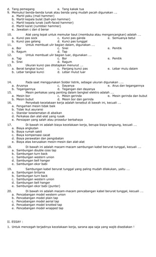 d. Tang pemegang e. Tang kakak tua
9. Memukul benda-benda lunak atau benda yang mudah pecah digunakan ….
a. Martil paku (mail hammer)
b. Martil kepala bulat (ball-pen hammer)
c. Martil kepala lunak (soft-faced hammer)
d. Martil karet (rumbber hammer)
e. Jawaban c dan d benar
10. Alat yang tepat untuk memutar baut (membuka atau mengencangkan) adalah ….
a. Kunci pas sock
b. Kunci pas gelang
c. Kunci pas ganda
d. Kunci pas tunggal
e. Semuanya betul
11. Untuk membuat ulir bagian dalam, digunakan ….
a. Bor
b. Ragum
c. Snei
d. Tap
e. Penitik
12. Untuk membuat ulir bagian luar, digunakan ….
a. Tap
b. Snei
c. Bor
d. Ragum
e. Penitik
13. Ukuran kunci pas ditetapkan menurut ….
a. Berat tangkai kunci
b. Lebar tangkai kunci
c. Panjang kunci pas
d. Lebar mulut luar
e. Lebar mulu dalam
14. Pada saat menggunakan Solder listrik, sebagai ukuran digunakan …..
a. Arusnya
b. Tegangannya
c. Dayanya
d. Tegangan dan dayanya
e. Arus dan tegangannya
15. Mesin perkakas yang penting dalam bengkel elektro adalah ….
a. Mesin bor
b. Mesin bubut
c. Mesin gerinda
d. Mesin bor dan gerinda
e. Mesin gerinda dan bubut
16. Penyebab kecelakaan kerja adalah tersebut di bawah ini, kecuali ….
a. Pengaman mesin tidak baik
b. Tidak ikut asuransi
c. Standar keselamatan di abaikan
d. Perkakas dan alat-alat yang rusak
e. Persiapan yang salah atau prosedur berbahaya
17. Di bawah ini adalah biaya kecelakaan kerja, berupa biaya langsung, kecuali ….
a. Biaya angkutan
b. Biaya rumah sakit
c. Biaya kompensasi cacat
d. Biaya perawatan dan pengobatan
e. Biaya atas kerusakan mesin-mesin dan alat-alat
18. Di bawah ini adalah macam-macam sambungan kabel berurat tunggal, kecuali ….
a. Sambungan double coss tap
b. Sambungan turn back
c. Sambungan western union
d. Sambungan bell hanger
e. Sambungan ekor babi
19. Sambungan kabel berurat tunggal yang paling mudah dilakukan, yaitu ….
a. Sambungan britania
b. Sambungan turn back
c. Sambungan western union
d. Sambungan bell hanger
e. Sambungan ekor babi (punter)
20. Di bawah ini adalah macam-macam pencabangan kabel berurat tunggal, kecuali ….
a. Pencabangan model western union
b. Pencabangan model plain tap
c. Pencabangan model aerial tap
d. Pencabangan model knotted tap
e. Pencabangan model wrapped tap
II. ESSAY :
1. Untuk mencegah terjadinya kecelakaan kerja, sarana apa saja yang wajib disediakan !
 