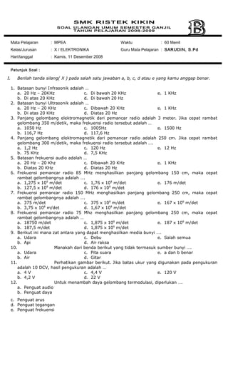 Mata Pelajaran : MPEA
Kelas/Jurusan : X / ELEKTRONIKA
Hari/tanggal : Kamis, 11 Desember 2008
Waktu : 60 Menit
Guru Mata Pelajaran : SARUDIN, S.Pd
Petunjuk Soal :
I. Berilah tanda silang( X ) pada salah satu jawaban a, b, c, d atau e yang kamu anggap benar.
1. Batasan bunyi Infrasonik adalah …
a. 20 Hz – 20KHz
b. Di atas 20 KHz
c. Di bawah 20 KHz
d. Di bawah 20 Hz
e. 1 KHz
2. Batasan bunyi Ultrasonik adalah …
a. 20 Hz – 20 KHz
b. Di atas 20 KHz
c. Dibawah 20 KHz
d. Diatas 20 Hz
e. 1 KHz
3. Panjang gelombang elektromagnetik dari pemancar radio adalah 3 meter. Jika cepat rambat
gelombang 350 m/detik, maka frekuensi radio tersebut adalah …
a. 1050 Hz
b. 116,7 Hz
c. 1005Hz
d. 117,6 Hz
e. 1500 Hz
4. Panjang gelombang elektromagnetik dari pemancar radio adalah 250 cm. Jika cepat rambat
gelombang 300 m/detik, maka frekuensi radio tersebut adalah ….
a. 1,2 Hz
b. 75 KHz
c. 120 Hz
d. 7,5 KHz
e. 12 Hz
5. Batasan frekuensi audio adalah …
a. 20 Hz – 20 Khz
b. Diatas 20 KHz
c. Dibawah 20 KHz
d. Diatas 20 Hz
e. 1 KHz
6. Frekuensi pemancar radio 85 MHz menghasilkan panjang gelombang 150 cm, maka cepat
rambat gelombangnya adalah ….
a. 1,275 x 108
m/det
b. 127,5 x 108
m/det
c. 1,76 x 108
m/det
d. 176 x 108
m/det
e. 176 m/det
7. Frekuensi pemancar radio 150 MHz menghasilkan panjang gelombang 250 cm, maka cepat
rambat gelombangnya adalah ….
a. 375 m/det
b. 3,75 x 108
m/det
c. 375 x 108
m/det
d. 1,67 x 108
m/det
e. 167 x 108
m/det
8. Frekuensi pemancar radio 75 Mhz menghasilkan panjang gelombang 250 cm, maka cepat
rambat gelombangnya adalah …
a. 18750 m/det
b. 187,5 m/det
c. 1,875 x 108
m/det
d. 1,875 x 106
m/det
e. 187 x 108
m/det
9. Berikut ini mana zat antara yang dapat menghasilkan media bunyi ….
a. Udara
b. Api
c. Debu
d. Air raksa
e. Salah semua
10. Manakah dari benda berikut yang tidak termasuk sumber bunyi ….
a. Udara
b. Air
c. Pita suara
d. Gitar
e. a dan b benar
11. Perhatikan gambar berikut. Jika batas ukur yang digunakan pada pengukuran
adalah 10 DCV, hasil pengukuran adalah …
a. 4 V
b. 4,2 V
c. 4,4 V
d. 22 V
e. 120 V
12. Untuk menambah daya gelombang termodulasi, diperlukan ….
a. Penguat audio
b. Penguat daya
c. Penguat arus
d. Penguat tegangan
e. Penguat frekuensi
 
