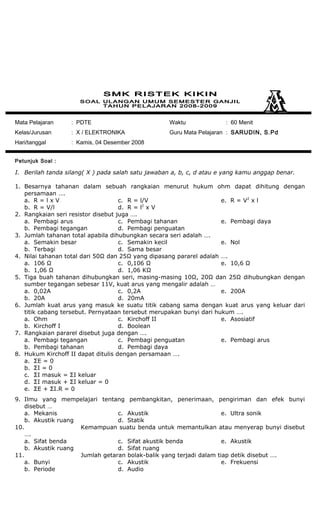 Mata Pelajaran : PDTE
Kelas/Jurusan : X / ELEKTRONIKA
Hari/tanggal : Kamis, 04 Desember 2008
Waktu : 60 Menit
Guru Mata Pelajaran : SARUDIN, S.Pd
Petunjuk Soal :
I. Berilah tanda silang( X ) pada salah satu jawaban a, b, c, d atau e yang kamu anggap benar.
1. Besarnya tahanan dalam sebuah rangkaian menurut hukum ohm dapat dihitung dengan
persamaan ….
a. R = l x V
b. R = V/l
c. R = l/V
d. R = l2
x V
e. R = V2
x l
2. Rangkaian seri resistor disebut juga ….
a. Pembagi arus
b. Pembagi tegangan
c. Pembagi tahanan
d. Pembagi penguatan
e. Pembagi daya
3. Jumlah tahanan total apabila dihubungkan secara seri adalah ….
a. Semakin besar
b. Terbagi
c. Semakin kecil
d. Sama besar
e. Nol
4. Nilai tahanan total dari 50Ω dan 25Ω yang dipasang pararel adalah ….
a. 106 Ω
b. 1,06 Ω
c. 0,106 Ω
d. 1,06 KΩ
e. 10,6 Ω
5. Tiga buah tahanan dihubungkan seri, masing-masing 10Ω, 20Ω dan 25Ω dihubungkan dengan
sumber tegangan sebesar 11V, kuat arus yang mengalir adalah …
a. 0,02A
b. 20A
c. 0,2A
d. 20mA
e. 200A
6. Jumlah kuat arus yang masuk ke suatu titik cabang sama dengan kuat arus yang keluar dari
titik cabang tersebut. Pernyataan tersebut merupakan bunyi dari hukum ….
a. Ohm
b. Kirchoff I
c. Kirchoff II
d. Boolean
e. Asosiatif
7. Rangkaian pararel disebut juga dengan ….
a. Pembagi tegangan
b. Pembagi tahanan
c. Pembagi penguatan
d. Pembagi daya
e. Pembagi arus
8. Hukum Kirchoff II dapat ditulis dengan persamaan ….
a. ΣE = 0
b. ΣI = 0
c. ΣI masuk = ΣI keluar
d. ΣI masuk + ΣI keluar = 0
e. ΣE + ΣI.R = 0
9. Ilmu yang mempelajari tentang pembangkitan, penerimaan, pengiriman dan efek bunyi
disebut …
a. Mekanis
b. Akustik ruang
c. Akustik
d. Statik
e. Ultra sonik
10. Kemampuan suatu benda untuk memantulkan atau menyerap bunyi disebut
….
a. Sifat benda
b. Akustik ruang
c. Sifat akustik benda
d. Sifat ruang
e. Akustik
11. Jumlah getaran bolak-balik yang terjadi dalam tiap detik disebut ….
a. Bunyi
b. Periode
c. Akustik
d. Audio
e. Frekuensi
 