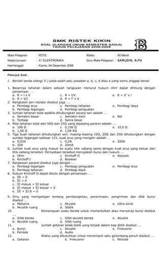 Mata Pelajaran : PDTE
Kelas/Jurusan : X / ELEKTRONIKA
Hari/tanggal : Kamis, 04 Desember 2008
Waktu : 60 Menit
Guru Mata Pelajaran : SARUDIN, S.Pd
Petunjuk Soal :
I. Berilah tanda silang( X ) pada salah satu jawaban a, b, c, d atau e yang kamu anggap benar.
1. Besarnya tahanan dalam sebuah rangkaian menurut hukum ohm dapat dihitung dengan
persamaan ….
a. R = l x V
b. R = V/l
c. R = l/V
d. R = l2
x V
e. R = V2
x l
2. Rangkaian seri resistor disebut juga ….
a. Pembagi arus
b. Pembagi tegangan
c. Pembagi tahanan
d. Pembagi penguatan
e. Pembagi daya
3. Jumlah tahanan total apabila dihubungkan secara seri adalah ….
a. Semakin besar
b. Terbagi
c. Semakin kecil
d. Sama besar
e. Nol
4. Nilai tahanan total dari 50Ω dan 25Ω yang dipasang pararel adalah ….
a. 106 Ω
b. 1,06 Ω
c. 0,106 Ω
d. 1,06 KΩ
e. 10,6 Ω
5. Tiga buah tahanan dihubungkan seri, masing-masing 10Ω, 20Ω dan 25Ω dihubungkan dengan
sumber tegangan sebesar 11V, kuat arus yang mengalir adalah …
a. 0,02A
b. 20A
c. 0,2A
d. 20mA
e. 200A
6. Jumlah kuat arus yang masuk ke suatu titik cabang sama dengan kuat arus yang keluar dari
titik cabang tersebut. Pernyataan tersebut merupakan bunyi dari hukum ….
a. Ohm
b. Kirchoff I
c. Kirchoff II
d. Boolean
e. Asosiati
7. Rangkaian pararel disebut juga dengan ….
a. Pembagi tegangan
b. Pembagi tahanan
c. Pembagi penguatan
d. Pembagi daya
e. Pembagi arus
8. Hukum Kirchoff II dapat ditulis dengan persamaan ….
a. ΣE = 0
b. ΣI = 0
c. ΣI masuk = ΣI keluar
d. ΣI masuk + ΣI keluar = 0
e. ΣE + ΣI.R = 0
9. Ilmu yang mempelajari tentang pembangkitan, penerimaan, pengiriman dan efek bunyi
disebut …
a. Mekanis
b. Akustik ruang
c. Akustik
d. Statik
e. Ultra sonik
10. Kemampuan suatu benda untuk memantulkan atau menyerap bunyi disebut
….
a. Sifat benda
b. Akustik ruang
c. Sifat akustik benda
d. Sifat ruang
e. Akustik
11. Jumlah getaran bolak-balik yang terjadi dalam tiap detik disebut ….
a. Bunyi
b. Periode
c. Akustik
d. Audio
e. Frekuensi
12. Waktu yang dibutuhkan untuk menempuh satu gelombang penuh disebut ….
a. Getaran b. Frekuensi c. Periode
 