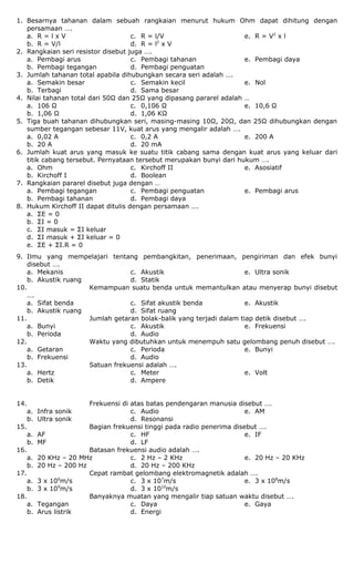 1. Besarnya tahanan dalam sebuah rangkaian menurut hukum Ohm dapat dihitung dengan
persamaan ….
a. R = l x V
b. R = V/l
c. R = l/V
d. R = l2
x V
e. R = V2
x l
2. Rangkaian seri resistor disebut juga ….
a. Pembagi arus
b. Pembagi tegangan
c. Pembagi tahanan
d. Pembagi penguatan
e. Pembagi daya
3. Jumlah tahanan total apabila dihubungkan secara seri adalah ….
a. Semakin besar
b. Terbagi
c. Semakin kecil
d. Sama besar
e. Nol
4. Nilai tahanan total dari 50Ω dan 25Ω yang dipasang pararel adalah …
a. 106 Ω
b. 1,06 Ω
c. 0,106 Ω
d. 1,06 KΩ
e. 10,6 Ω
5. Tiga buah tahanan dihubungkan seri, masing-masing 10Ω, 20Ω, dan 25Ω dihubungkan dengan
sumber tegangan sebesar 11V, kuat arus yang mengalir adalah ….
a. 0,02 A
b. 20 A
c. 0,2 A
d. 20 mA
e. 200 A
6. Jumlah kuat arus yang masuk ke suatu titik cabang sama dengan kuat arus yang keluar dari
titik cabang tersebut. Pernyataan tersebut merupakan bunyi dari hukum ….
a. Ohm
b. Kirchoff I
c. Kirchoff II
d. Boolean
e. Asosiatif
7. Rangkaian pararel disebut juga dengan …
a. Pembagi tegangan
b. Pembagi tahanan
c. Pembagi penguatan
d. Pembagi daya
e. Pembagi arus
8. Hukum Kirchoff II dapat ditulis dengan persamaan ….
a. ΣE = 0
b. ΣI = 0
c. ΣI masuk = ΣI keluar
d. ΣI masuk + ΣI keluar = 0
e. ΣE + ΣI.R = 0
9. Ilmu yang mempelajari tentang pembangkitan, penerimaan, pengiriman dan efek bunyi
disebut ….
a. Mekanis
b. Akustik ruang
c. Akustik
d. Statik
e. Ultra sonik
10. Kemampuan suatu benda untuk memantulkan atau menyerap bunyi disebut
….
a. Sifat benda
b. Akustik ruang
c. Sifat akustik benda
d. Sifat ruang
e. Akustik
11. Jumlah getaran bolak-balik yang terjadi dalam tiap detik disebut ….
a. Bunyi
b. Perioda
c. Akustik
d. Audio
e. Frekuensi
12. Waktu yang dibutuhkan untuk menempuh satu gelombang penuh disebut ….
a. Getaran
b. Frekuensi
c. Perioda
d. Audio
e. Bunyi
13. Satuan frekuensi adalah ….
a. Hertz
b. Detik
c. Meter
d. Ampere
e. Volt
14. Frekuensi di atas batas pendengaran manusia disebut ….
a. Infra sonik
b. Ultra sonik
c. Audio
d. Resonansi
e. AM
15. Bagian frekuensi tinggi pada radio penerima disebut ….
a. AF
b. MF
c. HF
d. LF
e. IF
16. Batasan frekuensi audio adalah ….
a. 20 KHz – 20 MHz
b. 20 Hz – 200 Hz
c. 2 Hz – 2 KHz
d. 20 Hz – 200 KHz
e. 20 Hz – 20 KHz
17. Cepat rambat gelombang elektromagnetik adalah ….
a. 3 x 106
m/s
b. 3 x 109
m/s
c. 3 x 107
m/s
d. 3 x 1010
m/s
e. 3 x 108
m/s
18. Banyaknya muatan yang mengalir tiap satuan waktu disebut ….
a. Tegangan
b. Arus listrik
c. Daya
d. Energi
e. Gaya
 