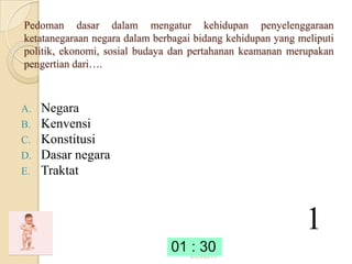 Pedoman dasar dalam mengatur kehidupan penyelenggaraan
ketatanegaraan negara dalam berbagai bidang kehidupan yang meliputi
politik, ekonomi, sosial budaya dan pertahanan keamanan merupakan
pengertian dari….



A.   Negara
B.   Kenvensi
C.   Konstitusi
D.   Dasar negara
E.   Traktat



                                                            1
                                   2/23/2013
 