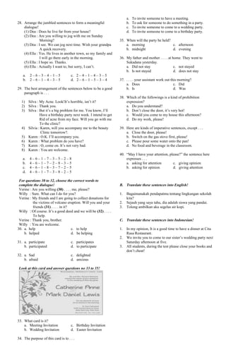 28. Arrange the jumbled sentences to form a meaningful
dialogue!
(1) Dea : Does he live far from your house?
(2) Dea : Are you willing to jog with me on Sunday
Morning?
(3) Dea : I see. We can jog next time. Wish your grandpa
A quick recovery.
(4) Ella : Yes. He lives in another town, so my family and
I will go there early in the morning.
(5) Ella : I hope so. Thanks.
(6) Ella : Actually I want to, but sorry, I can’t.
a. 2 – 6 – 3 – 4 – 1 – 5 c. 2 – 4 – 1 – 4 – 3 – 5
b. 2 – 6 – 1 – 4 – 3 – 5 d. 2 – 6 – 1 – 5 – 3 – 4
29. The best arrangement of the sentences below to be a good
paragraph is . . .
1) Silva : My Acne. Look!It’s horrible, isn’t it?
2) Silva : Thank you.
3) Silva : But it’s a big problem for me. You know, I’ll
Have a birthday party next week. I intend to get
Rid of acne from my face. Will you go with me
To the clinic?
4) Silvia : Karen, will you accompany me to the beauty
Clinic tomorrow?.
5) Karen : O.K. I’ll accompany you.
6) Karen : What problem do you have?
7) Karen : O, come on. It’s not very bad.
8) Karen : You are welcome.
a. 4 – 6 – 1 – 7 – 3 – 5 – 2 – 8
b. 4 – 6 – 1 – 7 – 2 – 8 – 3 – 5
c. 4 – 6 – 1 – 8 – 3 – 7 – 2 – 5
d. 4 – 6 – 1 – 7 – 3 – 8 – 2 – 5
For questions 30 to 32, choose the correct words to
complete the dialogue!
Verine : Are you willing (30) . . . . me, please?
Willy : Sure. What can I do for you?
Verine : My friends and I are going to collect donations for
the victims of volcano eruption. Will you and your
friends (31) . . . . in it?
Willy : Of course. It’s a good deed and we will be (32) . . . .
To help.
Verine : Thank you, brother.
Willy : You are welcome.
30. a. help c. to help
b. helped d. be helping
31. a. participate c. participates
b. participated d. to participate
32. a. Sad c. delighted
b. afraid d. anxious
Look at this card and answer questions no 33 to 35!
33. What card is it?
a. Meeting Invitation c. Birthday Invitation
b. Wedding Invitation d. Easter Invitation
34. The purpose of this card is to . . .
a. To invite someone to have a meeting.
b. To ask for someone to do something in a party.
c. To invite someone to come to a wedding party.
d. To invite someone to come to a birthday party.
35. When will the party be held?
a. morning c. afternoon
b. midnight d. evening
36. My father and mother . . . . at home. They went to
Sukadana yesterday.
a. Did not stay c. not stayed
b. Is not stayed d. does not stay
37. . . . . your assistant work out this morning?
a. Does c. Did
b. Is d. Was
38. Which of the followings is a kind of prohibition
expression?
a. Do you understand?
b. Don’t close the door, it’s very hot!
c. Would you come to my house this afternoon?
d. Do my work, please!
39. Here are kinds of imperative sentences, except . . .
a. Close the door, please!
b. Switch on the gas stove first, please!
c. Please pour some water onto the pan!
d. No food and beverage in the classroom.
40. “May I have your attention, please?” the sentence here
expresses . . .
a. asking for attention c. giving opinion
b. asking for opinion d. giving attention
B. Translate these sentences into English!
1. Bagaimanakah pendapatmu tentang lingkungan sekolah
kita?
2. Sejauh yang saya tahu, dia adalah siswa yang pandai.
3. Tolong ambilkan aku segelas air kopi.
C. Translate these sentences into Indonesian!
1. In my opinion, It is a good time to have a dinner at Cita
Rasa Restaurant.
2. We invite you to come to our sister’s wedding party next
Saturday afternoon at five.
3. All students, during the test please close your books and
don’t cheat!
 