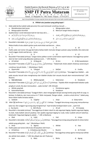 A. Pilihlah satu jawaban yang paling tepat !
1. Adab-adab berikut adalah adab penuntut ilmu saat memasuki rumahnya, kecuali … .
a. Mendahulukan kaki kanan
b. Mengucapkan bismillah
c. Mengucapkan salam
d. Mencium tangan kedua orang tua
2. Apabila keluar rumah dahulukan kaki kiri dan baca do’a … .
a. ٰ‫ﲆ‬َ‫ﻋ‬ ُ‫ﺖ‬ْ‫ﻠ‬‫ﱠ‬‫ﻛ‬ َ‫َﻮ‬‫ﺗ‬ِ‫ﷲ‬‫ا‬ ِ‫ﻢ‬ ْ‫ﺴ‬ِ‫ﺑ‬ِ‫ﷲ‬‫ﺎ‬ِ‫ﺑ‬‫ﱠ‬‫ﻻ‬ِ‫إ‬ َ‫ة‬‫ﱠ‬‫ﻮ‬ُ‫ﻗ‬َ‫ﻻ‬ َ‫و‬ َ‫ل‬ْ‫ﻮ‬ َ‫ﺣ‬َ‫ﻻ‬ِ‫ﷲ‬‫ا‬
b. ٰ‫ﻋَﲆ‬ ُ‫م‬َ‫ﻼ‬ ‫ﱠ‬‫اﻟﺴ‬َ‫و‬ُ‫ة‬َ‫ﻼ‬ ‫ﱠ‬‫اﻟﺼ‬َ‫و‬ِ‫ﷲ‬‫ا‬ ِ‫ﻢ‬ ْ‫ﺴ‬ِ‫ﺑ‬‫ﱣ‬‫ﻠ‬‫ﻟ‬َ‫ا‬ِ‫ﷲ‬‫ا‬ ِ‫ل‬ْ‫ﻮ‬ ُ‫ﺳ‬َ‫ر‬َ‫ﻚ‬ِ‫َﺘ‬ ْ‫ﲪ‬َ‫ر‬ َ‫اب‬َ‫ﻮ‬ْ‫ﺑ‬َ‫أ‬ ْ ِ‫ﱄ‬ ْ‫َﺢ‬‫ﺘ‬ْ‫ﻓ‬‫ا‬ ‫ﱠ‬‫ﻢ‬ُ‫ﻬ‬
c. ٰ‫َﲆ‬‫ﻋ‬ ُ‫م‬َ‫ﻼ‬ ‫ﱠ‬‫اﻟﺴ‬َ‫و‬ُ‫ة‬َ‫ﻼ‬ ‫ﱠ‬‫اﻟﺼ‬َ‫و‬ِ‫ﷲ‬‫ا‬ ِ‫ﻢ‬ ْ‫ﺴ‬ِ‫ﺑ‬‫ﱣ‬‫ﻠ‬‫ﻟ‬َ‫ا‬ِ‫ﷲ‬‫ا‬ ِ‫ل‬ْ‫ﻮ‬ ُ‫ﺳ‬َ‫ر‬‫ﱠ‬‫ﻢ‬ُ‫ﻬ‬َ‫ﻚ‬ِ‫ﻠ‬ ْ‫ﻀ‬َ‫ﻓ‬ ْ‫ﻦ‬ِ‫ﻣ‬ َ‫ﻚ‬ُ‫ﻟ‬َ‫ﺄ‬ ْ‫ﺳ‬َ‫أ‬ ‫ﱢ‬‫ﲏ‬ِ‫إ‬
d. َ‫ﻖ‬َ‫ﻠ‬ َ‫ﺧ‬ ‫ﺎ‬َ‫ﻣ‬ ‫ﱢ‬ َ‫ﴍ‬ ْ‫ﻦ‬ِ‫ﻣ‬ ِ‫ﺔ‬‫ﱠ‬‫ﻣ‬‫ﱠﺎ‬‫ﺘ‬‫اﻟ‬ ِ‫ﷲ‬‫ا‬ ِ‫ت‬ َ‫ﲈ‬ِ‫َﻠ‬‫ﻜ‬ِ‫ﺑ‬ ُ‫ذ‬ْ‫ﻮ‬ُ‫ﻋ‬َ‫أ‬
3. Rasulullah ‫ﷺ‬ bersabda : ﴿َ‫ﻋ‬‫ﱢ‬‫ﻠ‬ُ‫ﻤ‬ْ‫ﻮ‬‫ﱠ‬‫اﻟﺼ‬ ‫ا‬ِ‫ﺒ‬‫ﱠ‬‫ﻲ‬‫ﱠ‬‫اﻟﺼ‬َ‫ﻼ‬َ‫ة‬ْ‫ﺑ‬‫ا‬َ‫ﻦ‬َ‫ﺳ‬ْ‫ﺒ‬ِ‫ﻊ‬ِ‫ﺳ‬ِ‫ﻨ‬َ ْ‫ﲔ‬َ‫و‬ِ ْ‫اﴐ‬ُ‫ﺑ‬ْ‫ﻮ‬ُ‫ه‬َ‫ﻋ‬َ‫ﻠ‬ْ‫ﻴ‬َ‫ﻬ‬ْ‫ﺑ‬‫ا‬ ‫ﺎ‬َ‫ﻦ‬َ‫ﻋ‬ٍ ْ‫ﴩ‬﴾
Makna hadits di atas adalah ajarkan anak-anak sholat saat berusia ... tahun.
a. 5 b. 7 c. 9 d. 10
4. Hadits pada soal nomor (3) juga bermakna bahwa boleh memukul dengan pukulan yang mendidik, bila anak-anak
masih enggan sholat saat berusia … tahun.
a. 7 b. 9 c. 10 d. 12
5. Rasulullah ‫ﷺ‬ bersabda (artinya): “Jangan kalian jadikan rumah-rumah kalian seperti kuburan. Sesungguhnya syaitan
akan lari dari rumah yang dibacakan padanya surat ... “. (HR. Muslim)
a. Al-Fatihah b. Al-Baqarah c. Al-Jinn d. Al-Mu’awwidzatain
6. Rasulullah ‫ﷺ‬ bersabda: ﴾ ﴿ُ‫ﺔ‬َ‫ﺑ‬ ْ‫ُﻮ‬‫ﺘ‬ْ‫ﻜ‬َ‫ﳌ‬ْ‫ا‬ ‫ﱠ‬‫ﻻ‬ِ‫إ‬ ِ‫ﻪ‬ِ‫ﺘ‬ْ‫ﻴ‬َ‫ﺑ‬ ْ ِ‫ﰲ‬ ِ‫ء‬ ْ‫ﺮ‬َ‫ﳌ‬ْ‫ا‬ ِ‫َة‬‫ﻼ‬ َ‫ﺻ‬ ُ‫ﻞ‬ َ‫ﻀ‬ْ‫ﻓ‬َ‫أ‬ Artinya : “Sebaik-baik sholat adalah sholatnya seseorang di
rumahnya, kecuali sholat …”. (Muttafaqun ‘Alaih)
a. Qiyamullail b. Tahajjud c. Nafilah d. Fardhu
7. Rasulullah ‫ﷺ‬ bersabda: ﴾ ﴿ِ‫إ‬‫ﱠ‬‫ن‬‫ﱢ‬‫اﻟﺮ‬ْ‫ﻓ‬َ‫ﻖ‬َ‫ﻻ‬َ‫ﻳ‬ُ‫ﻜ‬ْ‫ﻮ‬ُ‫ن‬ْ ِ‫ﰲ‬ْ َ‫ﳾ‬ٍ‫ء‬ِ‫إ‬‫ﱠ‬‫ﻻ‬َ‫ز‬َ‫ﻧ‬‫ا‬ُ‫ﻪ‬َ‫و‬َ‫ﻻ‬ُ‫ﻳ‬ْ‫ﻨ‬َ‫ﺰ‬ُ‫ع‬ِ‫ﻣ‬ْ‫ﻦ‬ْ َ‫ﳾ‬ٍ‫ء‬ِ‫إ‬‫ﱠ‬‫ﻻ‬َ‫ﺷ‬َ‫ﻧ‬‫ﺎ‬ُ‫ﻪ‬ Artinya : “Sesungguhnya tidaklah … ada
pada sesuatu kecuali akan menghiasinya dan tidaklah dicabut dari sesuatu kecuali akan mencemarkannya”. (HR.
Muslim)
a. Kelemahlembutan b. Akhlakyang baik c. Keberanian d. Kesabaran
8. Rasulullah ‫ﷺ‬ bersabda: ﴾ ﴿َ‫ﻖ‬ْ‫ﻓ‬ ‫ﱢ‬‫اﻟﺮ‬ ُ‫ﻢ‬ِ‫ﻬ‬ْ‫ﻴ‬َ‫ﻠ‬َ‫ﻋ‬ َ‫ﻞ‬ َ‫ﺧ‬ْ‫د‬َ‫أ‬ ‫ا‬ً ْ‫ﲑ‬ َ‫ﺧ‬ ٍ‫ﺖ‬ْ‫ﻴ‬َ‫ﺑ‬ ِ‫ﻞ‬ْ‫ﻫ‬َ‫ﺄ‬ِ‫ﺑ‬ ُ‫ﷲ‬‫ا‬ َ‫د‬‫ا‬َ‫ر‬َ‫أ‬ ‫ا‬َ‫ذ‬ِ‫إ‬ Artinya : “Apabila Allah menghendaki kebaikan pada
penghuni rumah, Dia akan memasukkan … pada mereka”. (HR. Ahmad)
a. Akhlak yang baik
b. Kelemahlembutan
c. Pemahaman agama
d. Kesabaran
9. Rasulullah ‫ﷺ‬ bersabda (artinya): “Sungguh Allah ‫ﷻ‬ akan mengangkat derajat seorang hamba yang sholih di surga. Ia
berkata, Ya Rabb-ku, dari mana semua ini ?’ Allah menjawab, ‘Dengan sebab … anakmu untuk dirimu”. Sebab yang
benar dalam hadits tersebut adalah … .
a. Sedekah b. Istighfar c. Jihad d. Silaturrahmi
10. Allah A berfirman:  ‫ﻛﱣ‬َ‫ز‬ ْ‫ﻦ‬َ‫ﻣ‬ َ‫ﺢ‬َ‫ﻠ‬ْ‫ﻓ‬َ‫أ‬ ْ‫ﺪ‬َ‫ﻗ‬‫ﺎ‬َ‫ﻬ‬.‫ﱣ‬‫ﺳ‬َ‫د‬ ْ‫ﻦ‬َ‫ﻣ‬ َ‫ﺎب‬ َ‫ﺧ‬ ْ‫ﺪ‬َ‫ﻗ‬ َ‫و‬‫ﺎ‬َ‫ﻬ‬ . Artinya : “Sungguh beruntung orang yang menyucikannya
(jiwa itu). Dan sungguh rugi orang yang mengotorinya”. Ayat tersebut terdapat dalam surat … ayat 9-10.
a. Asy-Syams b. Adh-Dhuha c. Al-Lail d. Al-Insyiqoq
11. Rasulullah ‫ﷺ‬ bersabda (artinya): “Sesungguhnya di dalam tubuh itu ada segumpal daging. Apabila segumpal daging
itu baik, maka baiklah seluruh jasadnya. Dan apabila segumpal daging itu rusak, maka rusaklah seluruh tubuhnya.
Ketahuilah ! Segumpal daging itu adalah … “. (HR. al-Bukhary).
a. Otak b. Lidah c. Hati d. Limpa
12. Rasulullah ‫ﷺ‬ bersabda: ﴾ ِ‫إ‬‫ﱠ‬‫ن‬ِ‫ﻣ‬ْ‫ﻦ‬ِ‫ﺧ‬َ‫ﻴ‬ِ‫ﺎر‬ُ‫ﻛ‬ْ‫ﻢ‬َ‫أ‬َ‫ﺣ‬ِ‫ﺎﺳ‬ُ‫ﻨ‬ُ‫ﻜ‬ْ‫ﻢ‬َ‫أ‬ْ‫ﺧ‬َ‫ﻼ‬ً‫ﻗ‬‫ﺎ‬ ﴿ Artinya : “Sesungguhnya orang yang paling baik di antara kalian
adalah yang paling baik … nya “. (Muttafaqun ‘Alaih)
a. Amal b. Agama c. Akhlak d. Jiwa
13. Hadits pada soal nomor (14) di atas diriwayatkan oleh Imam … .
a. Al-Bukhary b. Al-Bukhary dan Muslim c. Muslim d. At-Tirmidzi
14. Rasulullah ‫ﷺ‬ bersabda: ﴾ ﴿ٍ‫ﻦ‬ْ‫ﻳ‬ِ‫د‬ ‫ﱢ‬‫ﻞ‬ُ‫ﻜ‬ِ‫ﻟ‬ ‫ﱠ‬‫ن‬ِ‫إ‬ُ‫ء‬‫ﺎ‬َ‫ﻴ‬َ ْ‫اﳊ‬ ِ‫م‬َ‫ﻼ‬ ْ‫ﺳ‬ِ ْ‫اﻹ‬ ُ‫ﻖ‬ُ‫ﻠ‬ ُ‫ﺧ‬ َ‫و‬ ‫ﺎ‬ً‫ﻘ‬ُ‫ﻠ‬ ُ‫ﺧ‬ Artinya : “Sesungguhnya setiap agama mempunyai akhlak
dan akhlak Islam adalah …”. (HR. Ibnu Majah dan ath-Thabrany)
a. Jujur b. Malu c. Mulia d. Agung
Ujian Akhir Semester Genap
TP. 2014-2015
Adab Akhlaq Kelas VII
Soal ini harap diletakkan di tempat yang baik, karena ada ayat al-Qur’an dan hadits rosululloh padanya
 