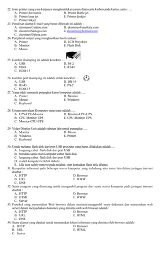 22. Jenis printer yang cara kerjanya menghentakkan jarum diatas pita karbon pada kertas, yaitu : …
A. Printer dot matrix D. Printer Buble jet
B. Printer laser jet E. Printer deskjet
C. Printer Inkjet
23. Penulisan alamat E-mail yang benar dibawah ini adalah :
A. ekostereo©yahoo.com D. ekostereo®mailcity.com
B. ekostereo$astaga.com d. ekostereo@hotmail.com
C. ekostereoplasa.com
24. Peripheral output yang menghasilkan hasil cetakan :
A. Printer D. LCD Proyektor
B. Monitor E. Flash Disk
C. Mouse
25. Gambar disamping ini adalah konektor ....
A. USB D. PS-2
B. DB-9 E. RJ-45
C. HDD-15
26. Gambar port disamping ini adalah untuk konektor ....
A. USB D. DB-19
B. RJ-45 E. PS-2
C. HDD-15
27. Yang tidak termasuk perangkat keras komputer adalah ….
A. Printer D. Monitor
B. Mouse E. Windows
C. Keyboard
28. Urutan penyalaan Komputer yang tepat adalah ….
A. UPS-CPU-Monitor D. Monitor-CPU-UPS
B. CPU-Monitor-UPS E. CPU-Monitor-UPS
C. Monitor-CPU-UPS
29. Video Display Unit adalah sebutan lain untuk perangkat ….
A. Monitor D. Mouse
B. Windows E. Printer
C. Keyboard
30. Untuk melepas flash disk dari port USB prosedur yang harus dilakukan adalah ....
A. langsung cabut flash disk dari port USB
B. bersama sama reset komputer cabut flash disk
C. langsung cabut flash disk dari port USB
D. restart komputer terlebih dahulu
E. klik icon safely remove pada taskbar, stop kemudian flash disk dilepas
31. Kumpulan informasi pada beberapa server komputer yang terhubung satu sama lain dalam jaringan internet
disebut :
A. HTTP D. Browser
B. URL E. WWW
C. DNS
32. Suatu program yang dirancang untuk mengambil program dari suatu server komputer pada jaringan internet
disebut :
A. HTTP D. Browser
B. HTML E. WWW
C. Server
33. Protokol yang menentukan Web browser dalam meminta/mengambil suatu dokumen dan menentukan web
server dalam menyediakan dokumen yang diminta oleh web browser adalah :
A. HTTP D. Browser
B. URL E. HTML
C. DNS
34. Suatu alamat yang dipakai untuk menentukan lokasi informasi yang diminta oleh browser adalah :
A. HTTP D. Browser
B. URL E. HTML
C. Server
 