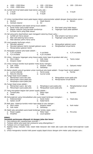 a. 1000 – 1500 lilitan
b. 1500 – 2000 lilitan
c. 100 – 150 lilitan
d. 100 – 330 lilitan
e. 100 – 330 ohm
16. Jumlah terminal kabel pada head stereo yaitu ada :
a. 1 buah
b. 2 buah
c. 3 buah
d. 4 buah
e. 5 buah
17. Untuk membersihkan karat pada bagian dalam potensiometer adalah dengan disemprotkan cairan :
a. Alcohol
b. Cantack cleaner
c. Head cleaner
d. Air
e. Bensin
18. Yang menyebabkan pita kaset sering kusut adalah :
a. Karet motor yang sudah lemah
b. Bagian mekanik yang berubah kondisinya
c. Sumber listrik yang tidak sesuai
d. Pita kaset yang tidak bagus
e. Tegangan input pada speaker
19. Hal yang perlu diperhatikan saat mengganti sekering (fuse) yaitu :
a. Jumlah pin harus sesuai
b. Nilai volt sekering harus sama
c. Nilai tahanan (ohm) harus sama
d. Nilai ampere nya harus sama
e. Tegangan yang dialirkan
20. Loud speader berfungsi untuk :
a. Merubah getaran
b. Merubah getaran listrik menjadi getaran suara
c. Mereproduksi getaran listrik
d. Menguatkan getaran suara
e. Menghasilkan sinyal listrik
21. Kecepatan putaran pita kaset adalah :
a. 3,75 cm/detik
b. 4,5 cm/detik
c. 4 cm/detik
d. 4,25 cm/detik
e. 4,75 cm/detik
22. Untuk mengukur tegangan yang masuk pada motor tape di gunakan alat ukur
a. Ohm meter
b. Ampere meter
c. Volt meter
d. Osiloscope
e. Tacho meter
23. Untuk menguji kondisi loud speaker maka diukur dengan :
a. Volt meter
b. Ohm meter
c. Ampere meter
d. Osiloskop
e. Galuano meter
24. Bahan plastik yang di gunakan untuk membuat pita kaset adalah : Fungsi head record adalah :
a. Lyvinyl chloride
b. Polivinil chloride
c. Ferrie oxida
d. Iyuinyl oxida
e. Ferrite
25. Fungsi head record adalah :
a. Memainkan suara dari pita
b. Menyimpan suara pada pita
c. Menghapus suara pada pita
d. Menguatkan suara pada pita
e. Mereproduksi sinyal listrik
26. Fungsi Head erase adalah :
a. Memainkan suara dari pita
b. Menyimpan suara pada pita
c. Menghapus suara pada pita
d. Menguatkan suara pada pita
e. Menghantarkan sinyal
suara
27. Yang merupakan bagian dari power supply adalah :
a. Tombol play
b. Head
c. Motor tape
d. Trafo
e. Speaker
28. Kemungkinan yang menyebabkan pita suara kaset terdengar mengalun :
a. Potensiometer
b. Saklar on/off
c. Karet motor
d. Kabel listrik
e. Head play
29. Baik atau tidaknya kondisi motor tape dapat di ukur dengan :
a. Ohm meter
b. Volt meter
c. Ampere meter
d. Osiloskop
e. Kwh meter
30. Salah satu penyebab suara kaset terdengar terlalu cepat, yaitu :
a. Power supply
b. Amplifier
c. Motor tape
d. Loud speaker
e. Pre-amp
ESSAY.
Jawablah pertanyaan dibawah ini dengan jelas dan benar
1. Cara bekerja dari cassette/tape recorder ?
2. Tuliskan bahan pita kaset dan prekwensi yang dibangkitkan ?
3. Tuliskan cirri-ciri head stereo ?
4. Apabila lampu indicator mati, kaset tidak berputar dan tidak ada suara ada empat kemungkinan rusak
Yaitu ?
5. Untuk mengerahui kondisi trafo power supply dapat diukur dengan ohm meter yaitu dengan cara :
 