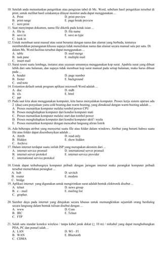 10. Setelah anda menuntaskan pengetikan atau pengisian tabel di Mc. Word, sebelum hasil pengetikan tersebut di
print, untuk melihat hasil cetakannya dilayar monitor anda dapat menggunakan ...
A. Print D. print preview
B. print range E. page break preview
C. next print
11. Saat menyimpan dokumen, nama file diketik pada kotak isian ...
A. file in D. file name
B. save in E. save as type
C. look in
12. Untuk membuat surat massal atau surat berantai dengan nama dan alamat yang berbeda, tentunya
membutuhkan penanganan khusus supaya tidak menuliskan nama dan alamat secara manual satu per satu. Di
dalam Ms. Word fasilitas tersebut dapat menggunakan ...
A. table D. mail merge
B. task pane E. multiple mail
C. insert mail
13. Surat resmi suatu lembaga, instansi atau yayasan umumnya menggunakan kop surat. Apabila surat yang dibuat
lebih dari satu halaman, dan supaya tidak membuat kop surat manual pada setiap halaman, maka harus dibuat
pada ...
A. header D. page number
B. footer E. background
C. end note
14. Extention default untuk program aplikasi microsoft Word adalah ...
A. doc D. mdb
B. xls E. html
C. ppt
15. Pada saat kita akan menggunakan komputer, kita harus menyalakan komputer. Proses kerja sistem operasi ada
2 (dua) cara penyalaan yaitu cold bouting dan warm booting, yang dimaksud dengan warm booting adalah ...
A. Proses mematikan komputer melalui tombol power CPU
B. Proses menghidupkan komputer dari kondisi komputer mati
C. Proses mematikan komputer melalui start dan tombol power
D. Proses menghidupkan komputer dari kondisi komputer aktif / nyala
E. Proses mematikan komputer dengan mencabut langsung aliran listrik
16. Ada beberapa atribut yang menyertai suatu file atau folder dalam windows. Atribut yang berarti bahwa suatu
file atau folder dapat disembunyikan adalah ...
A. Attrib D. read only
B. Hidden E. show hidden
C. Archive
17. Dalam internet terdapat suatu istilah ISP yang merupakan akronim dari ...
A. internet service promail D. international server promail
B. internet server protokol E. internet service provider
C. international service protokol
18. Untuk dapat terhubungnya komputer pribadi dengan jaringan internet maka perangkat komputer pribadi
tersebut memerlukan perangkat ...
A. hub D. sevitch
B. router E. modem
C. bridge
19. Aplikasi internet yang digunakan untuk mengirimkan surat adalah bentuk elektronik disebut ...
A. telnet D. news group
B. e – mail E. mailing list
C. gropher.
20. Sumber daya pada internet yang ditujukan secara khusus untuk memungkinkan sejumlah orang berdialog
secara langsung dalam bentuk tulisan disebut dengan ...
A. www D. Com
B. IRC E. Telnet
C. FTP
21. Salah satu standar koneksi wireless / tanpa kabel jarak dekat (+ 10 m) / nirkabel yang dapat menghubungkan
PDA, PC dan ponsel ialah ...
A. LAN D. WI – FI
B. WAN E. Bluetooth
C. CDMA
 