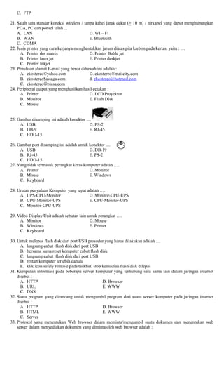 C. FTP
21. Salah satu standar koneksi wireless / tanpa kabel jarak dekat (+ 10 m) / nirkabel yang dapat menghubungkan
PDA, PC dan ponsel ialah ...
A. LAN D. WI – FI
B. WAN E. Bluetooth
C. CDMA
22. Jenis printer yang cara kerjanya menghentakkan jarum diatas pita karbon pada kertas, yaitu : …
A. Printer dot matrix D. Printer Buble jet
B. Printer laser jet E. Printer deskjet
C. Printer Inkjet
23. Penulisan alamat E-mail yang benar dibawah ini adalah :
A. ekostereo©yahoo.com D. ekostereo®mailcity.com
B. ekostereo$astaga.com d. ekostereo@hotmail.com
C. ekostereoplasa.com
24. Peripheral output yang menghasilkan hasil cetakan :
A. Printer D. LCD Proyektor
B. Monitor E. Flash Disk
C. Mouse
25. Gambar disamping ini adalah konektor ....
A. USB D. PS-2
B. DB-9 E. RJ-45
C. HDD-15
26. Gambar port disamping ini adalah untuk konektor ....
A. USB D. DB-19
B. RJ-45 E. PS-2
C. HDD-15
27. Yang tidak termasuk perangkat keras komputer adalah ….
A. Printer D. Monitor
B. Mouse E. Windows
C. Keyboard
28. Urutan penyalaan Komputer yang tepat adalah ….
A. UPS-CPU-Monitor D. Monitor-CPU-UPS
B. CPU-Monitor-UPS E. CPU-Monitor-UPS
C. Monitor-CPU-UPS
29. Video Display Unit adalah sebutan lain untuk perangkat ….
A. Monitor D. Mouse
B. Windows E. Printer
C. Keyboard
30. Untuk melepas flash disk dari port USB prosedur yang harus dilakukan adalah ....
A. langsung cabut flash disk dari port USB
B. bersama sama reset komputer cabut flash disk
C. langsung cabut flash disk dari port USB
D. restart komputer terlebih dahulu
E. klik icon safely remove pada taskbar, stop kemudian flash disk dilepas
31. Kumpulan informasi pada beberapa server komputer yang terhubung satu sama lain dalam jaringan internet
disebut :
A. HTTP D. Browser
B. URL E. WWW
C. DNS
32. Suatu program yang dirancang untuk mengambil program dari suatu server komputer pada jaringan internet
disebut :
A. HTTP D. Browser
B. HTML E. WWW
C. Server
33. Protokol yang menentukan Web browser dalam meminta/mengambil suatu dokumen dan menentukan web
server dalam menyediakan dokumen yang diminta oleh web browser adalah :
 