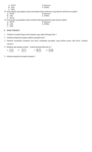 A. HTTP D. Browser
B. URL E. HTML
C. DNS
34. Suatu alamat yang dipakai untuk menentukan lokasi informasi yang diminta oleh browser adalah :
A. HTTP D. Browser
B. URL E. HTML
C. Server
35. Format data yang dipakai untuk membuat dokumen hypertext pada internet adalah :
A. HTTP D. Browser
B. URL E. HTML
C. DNS
I. SOAL URAIAN
1. Tuliskan 4 (empat) bagian dari komputer agar dapat berfungsi baik ?
2. Jelaskan pengertian program aplikasi pengolah kata !
3. Sebelum mematikan komputer kita harus melakukan persiapan yang disebut proses shut down. Jelaskan
caranya !
4. Sebutkan dan jelaskan tombol – tombol perintah dibawah ini !
a. b. c. d.
5. Jelaskan pengertian jaringan komputer !
 