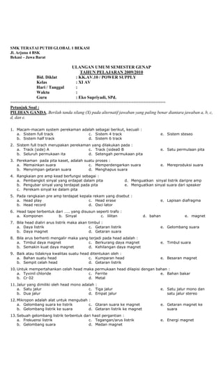 SMK TERATAI PUTIH GLOBAL 1 BEKASI
Jl. Arjuna 4 BSK
Bekasi – Jawa Barat
ULANGAN UMUM SEMESTER GENAP
TAHUN PELAJARAN 2009/2010
Bid. Diklat : KK.AV.10 / POWER SUPPLY
Kelas : XI AV
Hari / Tanggal :
Waktu :
Guru : Eko Supriyadi, SPd.
===============================================================
Petunjuk Soal :
PILIHAN GANDA, Berilah tanda silang (X) pada alternatif jawaban yang paling benar diantara jawaban a, b, c,
d, dan e.
1. Macam-macam system perekaman adalah sebagai berikut, kecuali :
a. Sistem full track
b. Sistem half track
c. Sistem 4 track
d. Sistem 6 track
e. Sistem steseo
2. Sistem full trach merupakan perekaman yang dilakukan pada :
a. Track (side) A
b. Seluruh permukaan ita
c. Track (sidea0 B
d. Setengah permukaan pita
e. Satu permulaan pita
3. Perekaman pada pita kaset, adalah suatu proses :
a. Memainkan suara
b. Menyimpan getaran suara
c. Memperdengarkan suara
d. Menghapus suara
e. Mereproduksi suara
4. Rangkaian pre amp kead berfungsi sebagai :
a. Pembangkit sinyal yang erdapat dalam pita
b. Pengubar sinyal yang terdapat pada pita
c. Perekam sinyal ke dalam pita
d. Menguatkan sinyal listrik daripre amp
e. Menguatkan sinyal suara dari speaker
5. Pada rangkaian pre amp terdapat kepala rekam yang disebut :
a. Head play
b. Head record
c. Head erase
d. Osci lator
e. Lapisan diafragma
6. Head tape terbentuk dari ….. yang disusun seperti trafo :
a. Komponen b. Sinyal c. lilitan d. bahan e. magnet
7. Bila head dialiri arus listrik maka akan timbul :
a. Daya listrik
b. Daya magnet
c. Getaran listrik
d. Getaran suara
e. Gelombang suara
8. Bila arus berhenti mengalir maka yang terjadi pada head adalah :
a. Timbul daya magnet
b. Semakin kuat daya magnet
c. Berkurang daya magnet
d. Kehilangan daya magnet
e. Timbul suara
9. Baik atau tidaknya kwalitas suatu head ditentukan oleh :
a. Bahan suatu head
b. Sempit celah head
c. Kumparan head
d. Getaran listrik
e. Besaran magnet
10. Untuk mempertahankan celah head maka permukaan head dilapisi dengan bahan :
a. Tyvinil chloride
b. Cr 02
c. Ferrite
d. Metal
e. Bahan bakar
11. Jalur yang dimiliki oleh head mono adalah :
a. Satu jalur
b. Dua jalur
c. Tiga jalur
d. Empat jalur
e. Satu jalur mono dan
satu jalur stereo
12. Mikropon adalah alat untuk mengubah :
a. Gelombang suara ke listrik
b. Gelombang listrik ke suara
c. Gtaran suara ke magnet
d. Getaran listrik ke magnet
e. Getaran magnet ke
suara
13. Sebuah gelombang listrik terbentuk dari hasil pergantian :
a. Frekuensi listrik
b. Gelombang suara
c. Tegangan/arus listrik
d. Medan magnet
e. Energi magnet
 