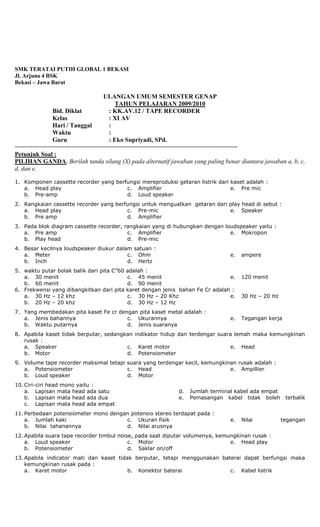 SMK TERATAI PUTIH GLOBAL 1 BEKASI
Jl. Arjuna 4 BSK
Bekasi – Jawa Barat
ULANGAN UMUM SEMESTER GENAP
TAHUN PELAJARAN 2009/2010
Bid. Diklat : KK.AV.12 / TAPE RECORDER
Kelas : XI AV
Hari / Tanggal :
Waktu :
Guru : Eko Supriyadi, SPd.
===============================================================
Petunjuk Soal :
PILIHAN GANDA, Berilah tanda silang (X) pada alternatif jawaban yang paling benar diantara jawaban a, b, c,
d, dan e.
1. Komponen cassette recorder yang berfungsi mereproduksi getaran listrik dari kaset adalah :
a. Head play
b. Pre-amp
c. Amplifier
d. Loud speaker
e. Pre mic
2. Rangkaian cassette recorder yang berfungsi untuk menguatkan getaran dari play head di sebut :
a. Head play
b. Pre amp
c. Pre-mic
d. Amplifier
e. Speaker
3. Pada blok diagram cassette recorder, rangkaian yang di hubungkan dengan loudspeaker yaitu :
a. Pre amp
b. Play head
c. Amplifier
d. Pre-mic
e. Mokropon
4. Besar kecilnya loudspeaker diukur dalam satuan :
a. Meter
b. Inch
c. Ohm
d. Hertz
e. ampere
5. waktu putar bolak balik dari pita C”60 adalah :
a. 30 menit
b. 60 menit
c. 45 menit
d. 90 menit
e. 120 menit
6. Frekwensi yang dibangkitkan dari pita karet dengan jenis bahan Fe Cr adalah :
a. 30 Hz – 12 khz
b. 20 Hz – 20 khz
c. 30 Hz – 20 Khz
d. 30 Hz – 12 Hz
e. 30 Hz – 20 Hz
7. Yang membedakan pita kaset Fe cr dengan pita kaset metal adalah :
a. Jenis bahannya
b. Waktu putarnya
c. Ukurannya
d. Jenis suaranya
e. Tegangan kerja
8. Apabila kaset tidak berputar, sedangkan indikator hidup dan terdengar suara lemah maka kemungkinan
rusak :
a. Speaker
b. Motor
c. Karet motor
d. Potensiometer
e. Head
9. Volume tape recorder maksimal tetapi suara yang terdengar kecil, kemungkinan rusak adalah :
a. Potensiometer
b. Loud speaker
c. Head
d. Motor
e. Ampillier
10. Ciri-ciri head mono yaitu :
a. Lapisan mata head ada satu
b. Lapisan mata head ada dua
c. Lapisan mata head ada empat
d. Jumlah terminal kabel ada empat
e. Pemasangan kabel tidak boleh terbalik
11. Perbedaan potensiometer mono dengan potensio stereo terdapat pada :
a. Jumlah kaki
b. Nilai tahanannya
c. Ukuran fisik
d. Nilai arusnya
e. Nilai tegangan
12. Apabila suara tape recorder timbul noise, pada saat diputar volumenya, kemungkinan rusak :
a. Loud speaker
b. Potensiometer
c. Motor
d. Saklar on/off
e. Head play
13. Apabila indicator mati dan kaset tidak berputar, tetapi menggunakan baterai dapat berfungsi maka
kemungkinan rusak pada :
a. Karet motor b. Konektor baterai c. Kabel listrik
 