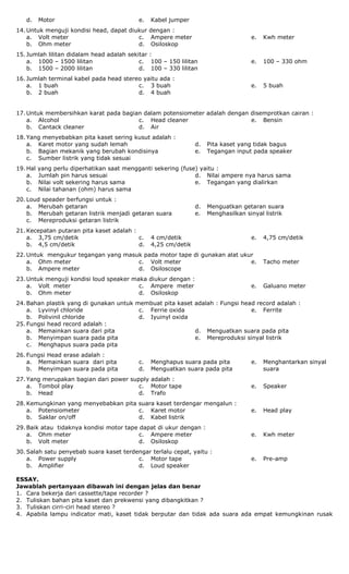 d. Motor e. Kabel jumper
14. Untuk menguji kondisi head, dapat diukur dengan :
a. Volt meter
b. Ohm meter
c. Ampere meter
d. Osiloskop
e. Kwh meter
15. Jumlah lilitan didalam head adalah sekitar :
a. 1000 – 1500 lilitan
b. 1500 – 2000 lilitan
c. 100 – 150 lilitan
d. 100 – 330 lilitan
e. 100 – 330 ohm
16. Jumlah terminal kabel pada head stereo yaitu ada :
a. 1 buah
b. 2 buah
c. 3 buah
d. 4 buah
e. 5 buah
17. Untuk membersihkan karat pada bagian dalam potensiometer adalah dengan disemprotkan cairan :
a. Alcohol
b. Cantack cleaner
c. Head cleaner
d. Air
e. Bensin
18. Yang menyebabkan pita kaset sering kusut adalah :
a. Karet motor yang sudah lemah
b. Bagian mekanik yang berubah kondisinya
c. Sumber listrik yang tidak sesuai
d. Pita kaset yang tidak bagus
e. Tegangan input pada speaker
19. Hal yang perlu diperhatikan saat mengganti sekering (fuse) yaitu :
a. Jumlah pin harus sesuai
b. Nilai volt sekering harus sama
c. Nilai tahanan (ohm) harus sama
d. Nilai ampere nya harus sama
e. Tegangan yang dialirkan
20. Loud speader berfungsi untuk :
a. Merubah getaran
b. Merubah getaran listrik menjadi getaran suara
c. Mereproduksi getaran listrik
d. Menguatkan getaran suara
e. Menghasilkan sinyal listrik
21. Kecepatan putaran pita kaset adalah :
a. 3,75 cm/detik
b. 4,5 cm/detik
c. 4 cm/detik
d. 4,25 cm/detik
e. 4,75 cm/detik
22. Untuk mengukur tegangan yang masuk pada motor tape di gunakan alat ukur
a. Ohm meter
b. Ampere meter
c. Volt meter
d. Osiloscope
e. Tacho meter
23. Untuk menguji kondisi loud speaker maka diukur dengan :
a. Volt meter
b. Ohm meter
c. Ampere meter
d. Osiloskop
e. Galuano meter
24. Bahan plastik yang di gunakan untuk membuat pita kaset adalah : Fungsi head record adalah :
a. Lyvinyl chloride
b. Polivinil chloride
c. Ferrie oxida
d. Iyuinyl oxida
e. Ferrite
25. Fungsi head record adalah :
a. Memainkan suara dari pita
b. Menyimpan suara pada pita
c. Menghapus suara pada pita
d. Menguatkan suara pada pita
e. Mereproduksi sinyal listrik
26. Fungsi Head erase adalah :
a. Memainkan suara dari pita
b. Menyimpan suara pada pita
c. Menghapus suara pada pita
d. Menguatkan suara pada pita
e. Menghantarkan sinyal
suara
27. Yang merupakan bagian dari power supply adalah :
a. Tombol play
b. Head
c. Motor tape
d. Trafo
e. Speaker
28. Kemungkinan yang menyebabkan pita suara kaset terdengar mengalun :
a. Potensiometer
b. Saklar on/off
c. Karet motor
d. Kabel listrik
e. Head play
29. Baik atau tidaknya kondisi motor tape dapat di ukur dengan :
a. Ohm meter
b. Volt meter
c. Ampere meter
d. Osiloskop
e. Kwh meter
30. Salah satu penyebab suara kaset terdengar terlalu cepat, yaitu :
a. Power supply
b. Amplifier
c. Motor tape
d. Loud speaker
e. Pre-amp
ESSAY.
Jawablah pertanyaan dibawah ini dengan jelas dan benar
1. Cara bekerja dari cassette/tape recorder ?
2. Tuliskan bahan pita kaset dan prekwensi yang dibangkitkan ?
3. Tuliskan cirri-ciri head stereo ?
4. Apabila lampu indicator mati, kaset tidak berputar dan tidak ada suara ada empat kemungkinan rusak
 