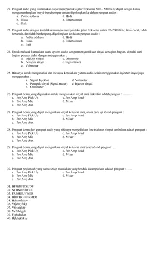 22. Penguat audio yang diutamakan dapat mereproduksi jalur frekuensi 500 – 5000 Khz dapat dengan keras
mengumandangkan bunyi-bunyi tempat umum digolongkan ke dalam penguat audio :
a. Public address d. Hi-fi
b. Biasa e. Entertainmen
c. Baik
23. Penguat audio dengan kualifikasi mampu mereproduksi jalur frekuensi antara 20-2000 Khz, tidak cacat, tidak
berdesah, dan tidak berdengung, digolongkan ke dalam penguat audio :
a. Public address d. Hi-fi
b. Biasa e. Entertainmen
c. Baik
24. Untuk melacak kerusakan suatu system audio dengan menyuntikkan sinyal kebagian-bagian, dimulai dari
bagian penguat akhir dengan menggunakan :
a. Injektor sinyal d. Ohmmeter
b. Penapak sinyal e. Signal tracer
c. Voltmeter
25. Biasanya untuk menganalisa dan melacak kerusakan system audio selain menggunakan injector sinyal juga
menggunakan :
a. Signal Injektor d. Voltmeter
b. Penapak sinyal (Signal tracer) e. Injector sinyal
c. Ohmmeter
26. Penguat depan yang digunakan untuk menguatakan sinyal dari mikrofon adalah penguat : ……….
a. Pre Amp Pick Up c. Pre Amp Head
b. Pre Amp Mic d. Mixer
c. Pre Amp Aux
27. Penguat depan yang dapat menguatkan sinyal keluaran dari jarum pick up adalah penguat :
a. Pre Amp Pick Up c. Pre Amp Head
b. Pre Amp Mic d. Mixer
c. Pre Amp Aux
28. Penguat depan dari penguat audio yang sifatnya menyediakan line (saluran ) input tambahan adalah penguat :
a. Pre Amp Pick Up c. Pre Amp Head
b. Pre Amp Mic d. Mixer
c. Pre Amp Aux
29. Penguat depan yang dapat menguatkan sinyal keluaran dari head adalah penguat : …
a. Pre Amp Pick Up c. Pre Amp Head
b. Pre Amp Mic d. Mixer
c. Pre Amp Aux
30. Penguat penjumlah yang sama setiap masukkan yang hendak dicampurkan adalah penguat : ……
a. Pre Amp Pick Up c. Pre Amp Head
b. Pre Amp Mic d. Mixer
c. Pre Amp Aux
31. BFJGBFJDGJDF
32. NFBNBNMFRE
33. FRBHJBJHWER
34. BJBFHGBHBGJER
35. Hdkehfhikev
36. Vfjehvjfhkjr
37. Vfejgjgkfe
38. Vefhbhgjfe
39. Fjghuhukef
40. Hjhjhjkhklre
 