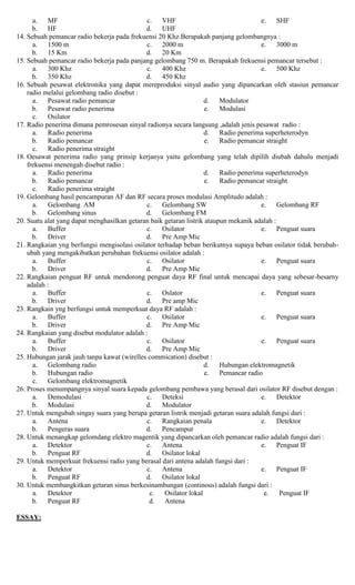 a. MF
b. HF
c. VHF
d. UHF
e. SHF
14. Sebuah pemancar radio bekerja pada frekuensi 20 Khz.Berapakah panjang gelombangnya :
a. 1500 m
b. 15 Km
c. 2000 m
d. 20 Km
e. 3000 m
15. Sebuah pemancar radio bekerja pada panjang gelombang 750 m. Berapakah frekuensi pemancar tersebut :
a. 300 Khz
b. 350 Khz
c. 400 Khz
d. 450 Khz
e. 500 Khz
16. Sebuah pesawat elektronika yang dapat mereproduksi sinyal audio yang dipancarkan oleh stasiun pemancar
radio melalui gelombang radio disebut :
a. Pesawat radio pemancar
b. Pesawat radio penerima
c. Osilator
d. Modulator
e. Modulasi
17. Radio penerima dimana pemrosesan sinyal radionya secara langsung ,adalah jenis pesawat radio :
a. Radio penerima
b. Radio pemancar
c. Radio penerima straight
d. Radio penerima superheterodyn
e. Radio pemancar straight
18. Oesawat penerima radio yang prinsip kerjanya yaitu gelombang yang telah dipilih diubah dahulu menjadi
frekuensi menengah disebut radio :
a. Radio penerima
b. Radio pemancar
c. Radio penerima straight
d. Radio penerima superheterodyn
e. Radio pemancar straight
19. Gelombang hasil pencampuran AF dan RF secara proses modulasi Amplitudo adalah :
a. Gelombang AM
b. Gelombang sinus
c. Gelombang SW
d. Gelombang FM
e. Gelombang RF
20. Suatu alat yang dapat menghasilkan getaran baik getaran listrik ataupun mekanik adalah :
a. Buffer
b. Driver
c. Osilator
d. Pre Amp Mic
e. Penguat suara
21. Rangkaian yng berfungsi mengisolasi osilator terhadap beban berikutnya supaya beban osilator tidak berubah-
ubah yang mengakibatkan perubahan frekuensi osilator adalah :
a. Buffer
b. Driver
c. Osilator
d. Pre Amp Mic
e. Penguat suara
22. Rangkaian penguat RF untuk mendorong penguat daya RF final untuk mencapai daya yang sebesar-besarny
adalah :
a. Buffer
b. Driver
c. Oslator
d. Pre amp Mic
e. Penguat suara
23. Rangkain yng berfungsi untuk memperkuat daya RF adalah :
a. Buffer
b. Driver
c. Osilator
d. Pre Amp Mic
e. Penguat suara
24. Rangkaian yang disebut modulator adalah :
a. Buffer
b. Driver
c. Osilator
d. Pre Amp Mic
e. Penguat suara
25. Hubungan jarak jauh tanpa kawat (wirelles commication) disebut :
a. Gelombang radio
b. Hubungan radio
c. Gelombang elektromagnetik
d. Hubungan elektromagnetik
e. Pemancar radio
26. Proses menumpangnya sinyal suara kepada gelombang pembawa yang berasal dari osilator RF disebut dengan :
a. Demodulasi
b. Modulasi
c. Deteksi
d. Modulator
e. Detektor
27. Untuk mengubah singay suara yang berupa getaran listrik menjadi getaran suara adalah fungsi dari :
a. Antena
b. Pengeras suara
c. Rangkaian penala
d. Pencampur
e. Detektor
28. Untuk menangkap gelomdang elektro magentik yang dipancarkan oleh pemancar radio adalah fungsi dari :
a. Detektor
b. Penguat RF
c. Antena
d. Osilator lokal
e. Penguat IF
29. Untuk memperkuat frekuensi radio yang berasal dari antena adalah fungsi dari :
a. Detektor
b. Penguat RF
c. Antena
d. Osilator lokal
e. Penguat IF
30. Untuk membangkitkan getaran sinus berkesinambungan (continous) adalah fungsi dari :
a. Detektor
b. Penguat RF
c. Osilator lokal
d. Antena
e. Penguat IF
ESSAY:
 