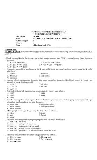 ULANGAN UMUM SEMESTER GENAP
TAHUN PELAJARAN 2010/2011
Bid. Diklat : KKPI
Kelas : X ( LISTRIK-ELEKTRONIKA-OTOMOTIF)
Hari / Tanggal :
Waktu :
Guru : Eko Supriyadi, SPd.
===============================================================
Petunjuk Soal :
PILIHAN GANDA, Berilah tanda silang (X) pada alternatif jawaban yang paling benar diantara jawaban a, b, c,
d, dan e.
1. Untuk menampilkan isi directory secara vertikal atau perhalaman pada DOS / command prompt dapat digunakan
perintah ...
A. A > CLS Enter D. A > dir c:  Enter
B. A > dir / P Enter E. A > dir *. Com Enter
C. A > dir / W Enter
2. Komputer memerlukan sumber daya listrik yang stabil untuk menjaga kestabilan sumber daya listrik mahal
diperlukan ...
A. Saklar D. stabilizer
B. Stationer E. stop kontak
C. sekering
3. Setelah selesai menggunakan komputer kita harus mematikan komputer. Kombinasi tombol keyboard yang
digunakan untuk shutdown adalah ...
A. Alt + F1 D. Alt + F4
B. Alt + F2 E. Alt + F5
C. Alt + F3
4. Microsoft pertama kali mengeluarkan sistem operasi windows pada tahun ...
A. 1992 D. 1998
B. 1993 E. 1999
C. 1995
5. Windows merupakan sistem operasi berbasis GUI atau graphical user interface yang mempunyai sifat dapat
digunakan oleh banyak user ini sama dengan ...
A. multi user D. multi processing
B. multi tosking E. multi programing
C. multi sofware
6. Menu yang berhubungan dengan tampilan dari dokumen adalah ...
A. view D. insert
B. edit E. format
C. tools
7. Prosedur untuk menjalankan program pengolah kata Microsoft Word adalah ...
A. start ms. word
B. start setting ms. word
C. start documents ms. word
D. start setting control panel
E. start program microsoft office ms. Word
8. Prosedur untuk membuat dokumen baru pada Ms word adalah ...
A. file open D. file cut
B. file new E. file paste
C. file save
 